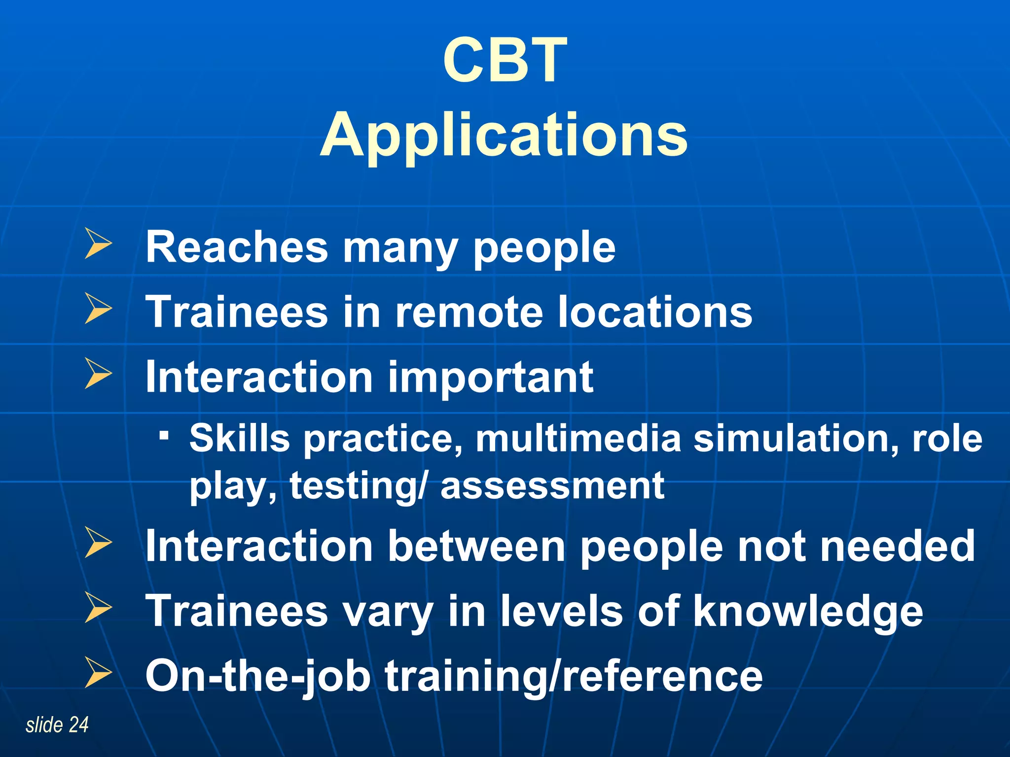 CBT Applications Reaches many people Trainees in remote locations Interaction important Skills practice, multimedia simulation, role play, testing/ assessment Interaction between people not needed Trainees vary in levels of knowledge On-the-job training/reference 