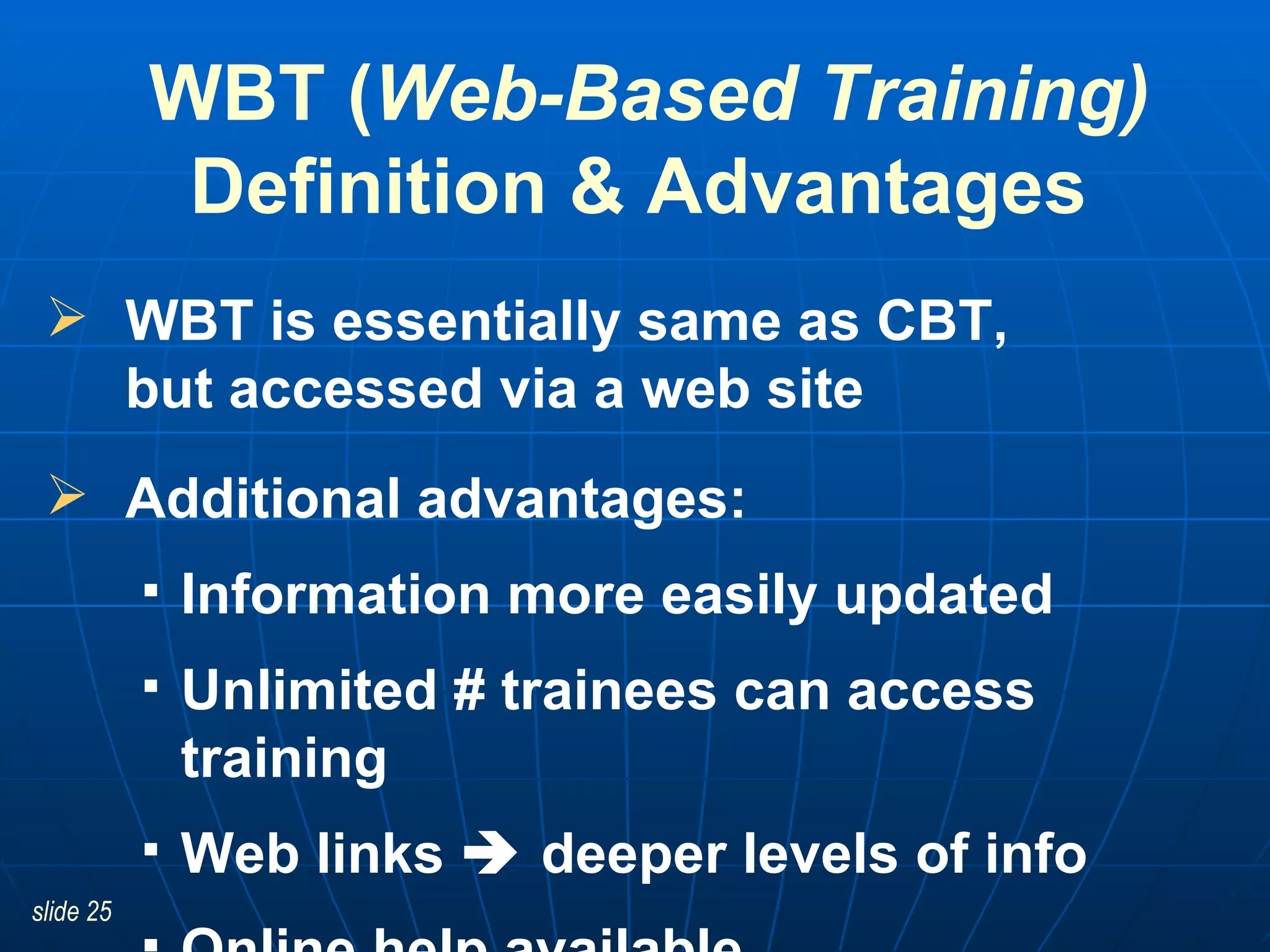 WBT is essentially same as CBT,  but accessed via a web site Additional advantages:  Information more easily updated Unlimited # trainees can access training Web links    deeper levels of info  Online help available WBT ( Web-Based Training) Definition & Advantages  
