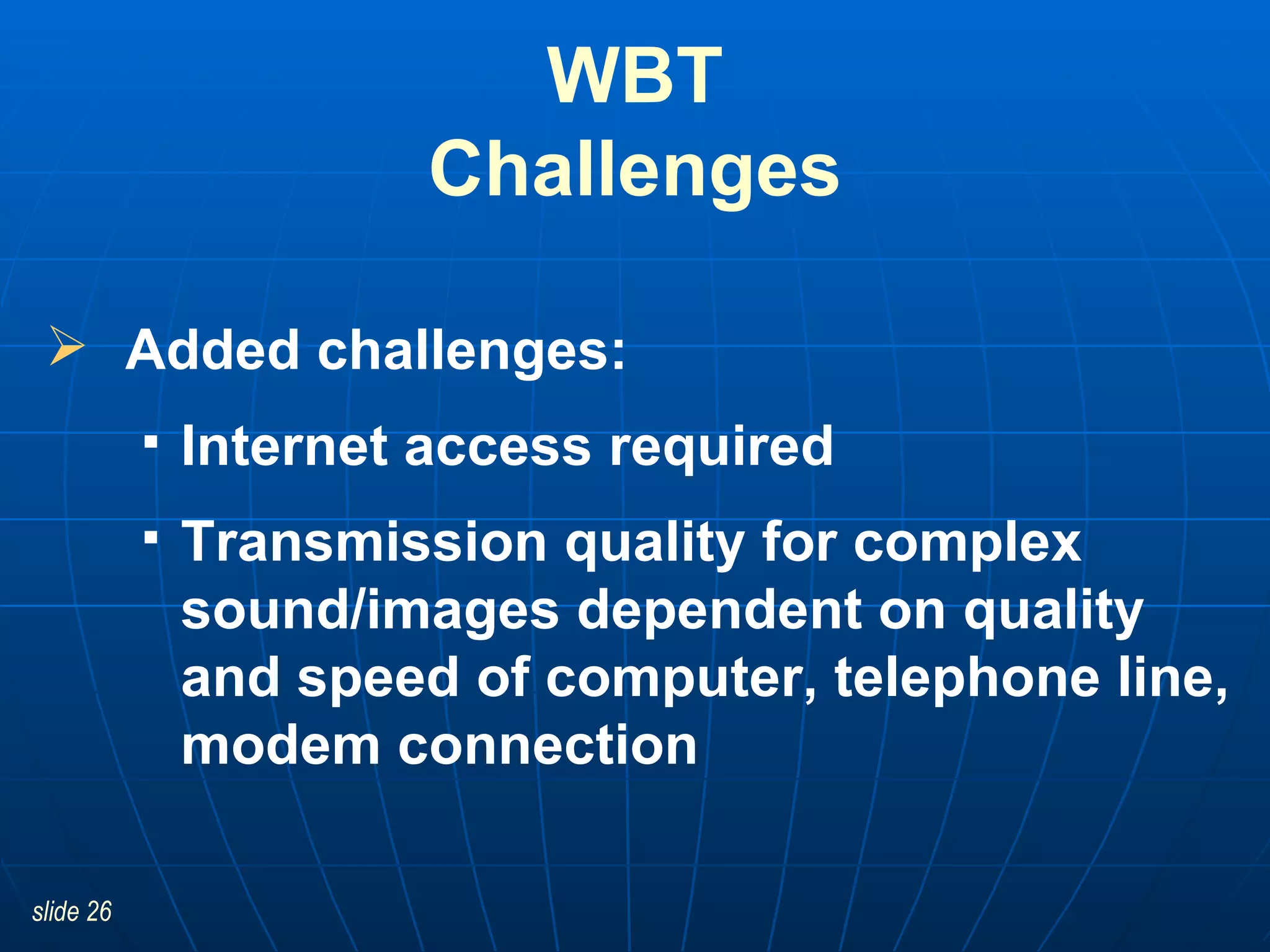 WBT Challenges Added challenges: Internet access required Transmission quality for complex sound/images dependent on quality and speed of computer, telephone line, modem connection 