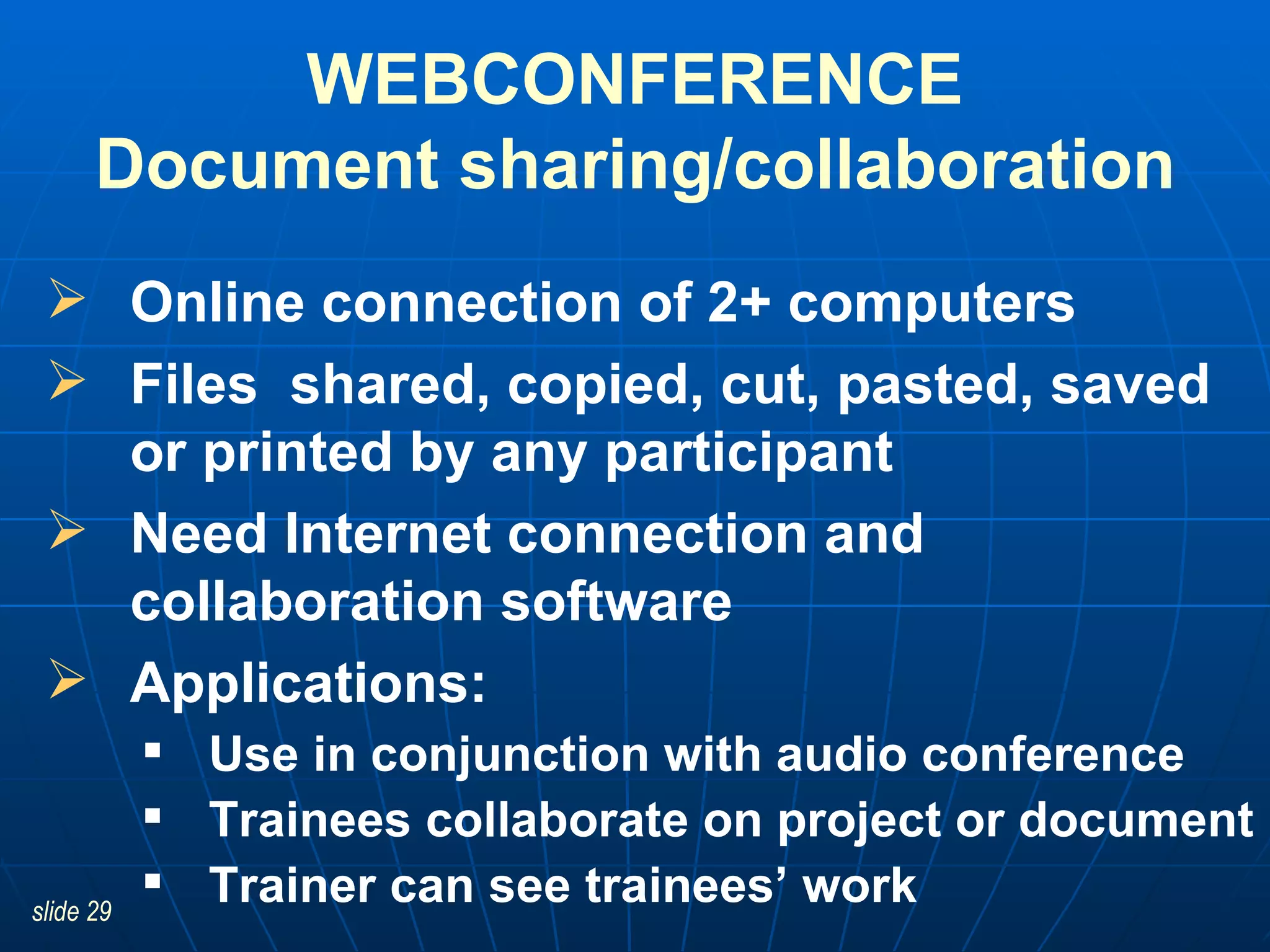 WEBCONFERENCE Document sharing/collaboration Online connection of 2+ computers Files  shared, copied, cut, pasted, saved or printed by any participant Need Internet connection and collaboration software Applications:  Use in conjunction with audio conference Trainees collaborate on project or document Trainer can see trainees’ work 