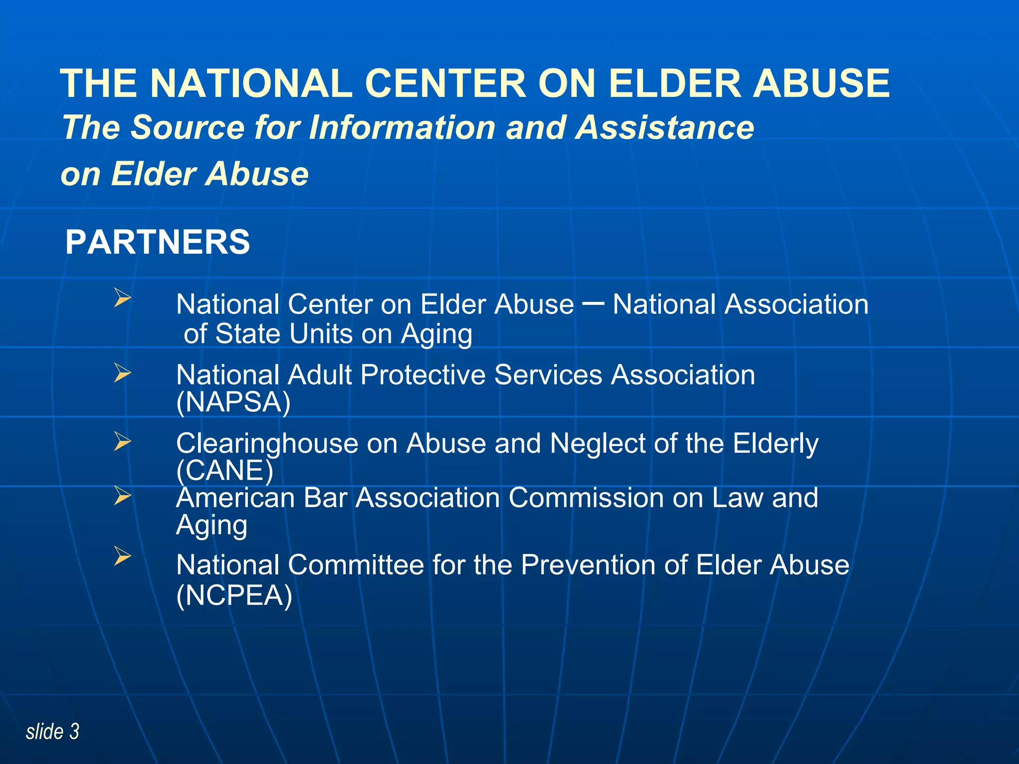 THE NATIONAL CENTER ON ELDER ABUSE The Source for Information and Assistance on Elder Abuse   National Center on Elder Abuse  –  National Association  of State Units on Aging National Adult Protective Services Association (NAPSA) Clearinghouse on Abuse and Neglect of the Elderly (CANE) American Bar Association Commission on Law and Aging National Committee for the Prevention of Elder Abuse   (NCPEA) PARTNERS 