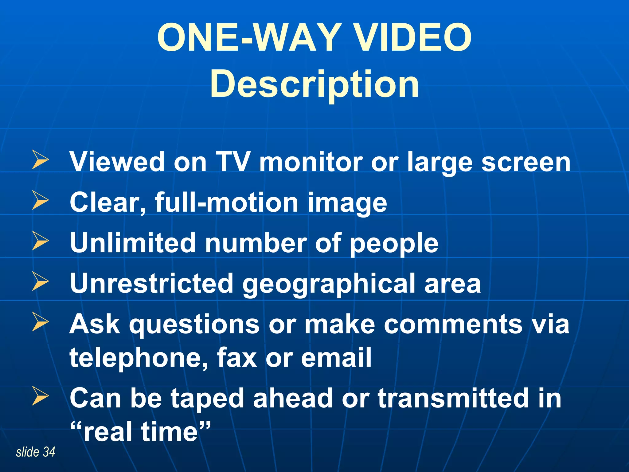 Viewed on TV monitor or large screen Clear, full-motion image Unlimited number of people Unrestricted geographical area Ask questions or make comments via telephone, fax or email Can be taped ahead or transmitted in “real time”  ONE-WAY VIDEO Description 