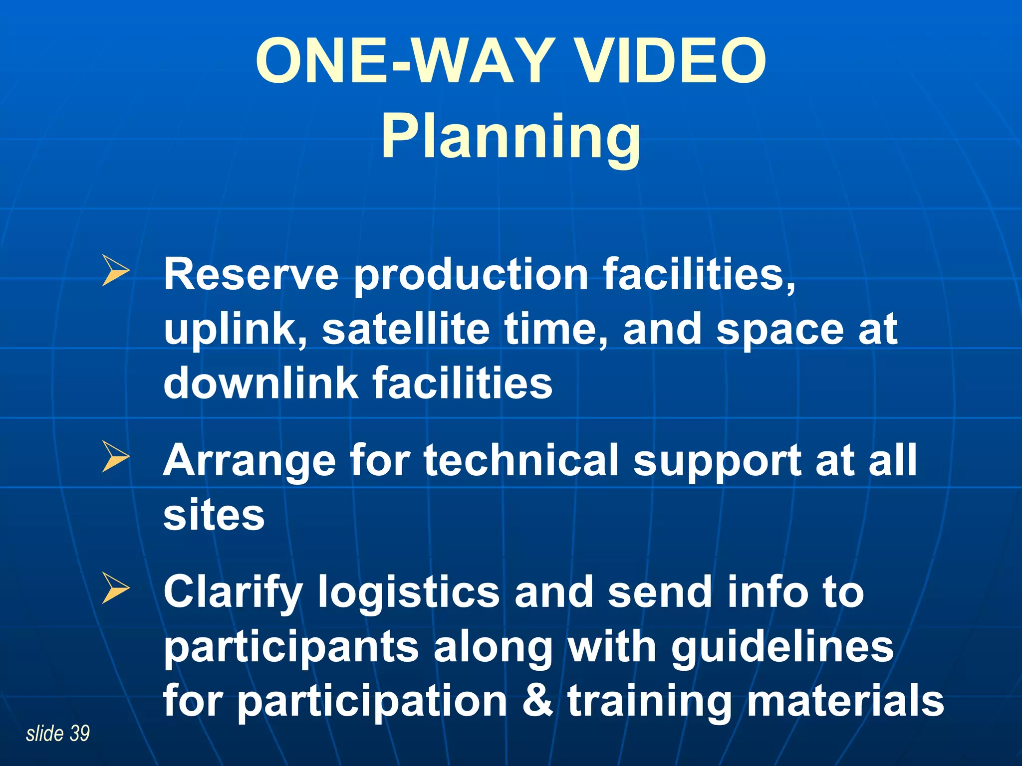 Reserve production facilities, uplink, satellite time, and space at downlink facilities   Arrange for technical support at all sites Clarify logistics and send info to participants along with guidelines for participation & training materials ONE-WAY VIDEO Planning 