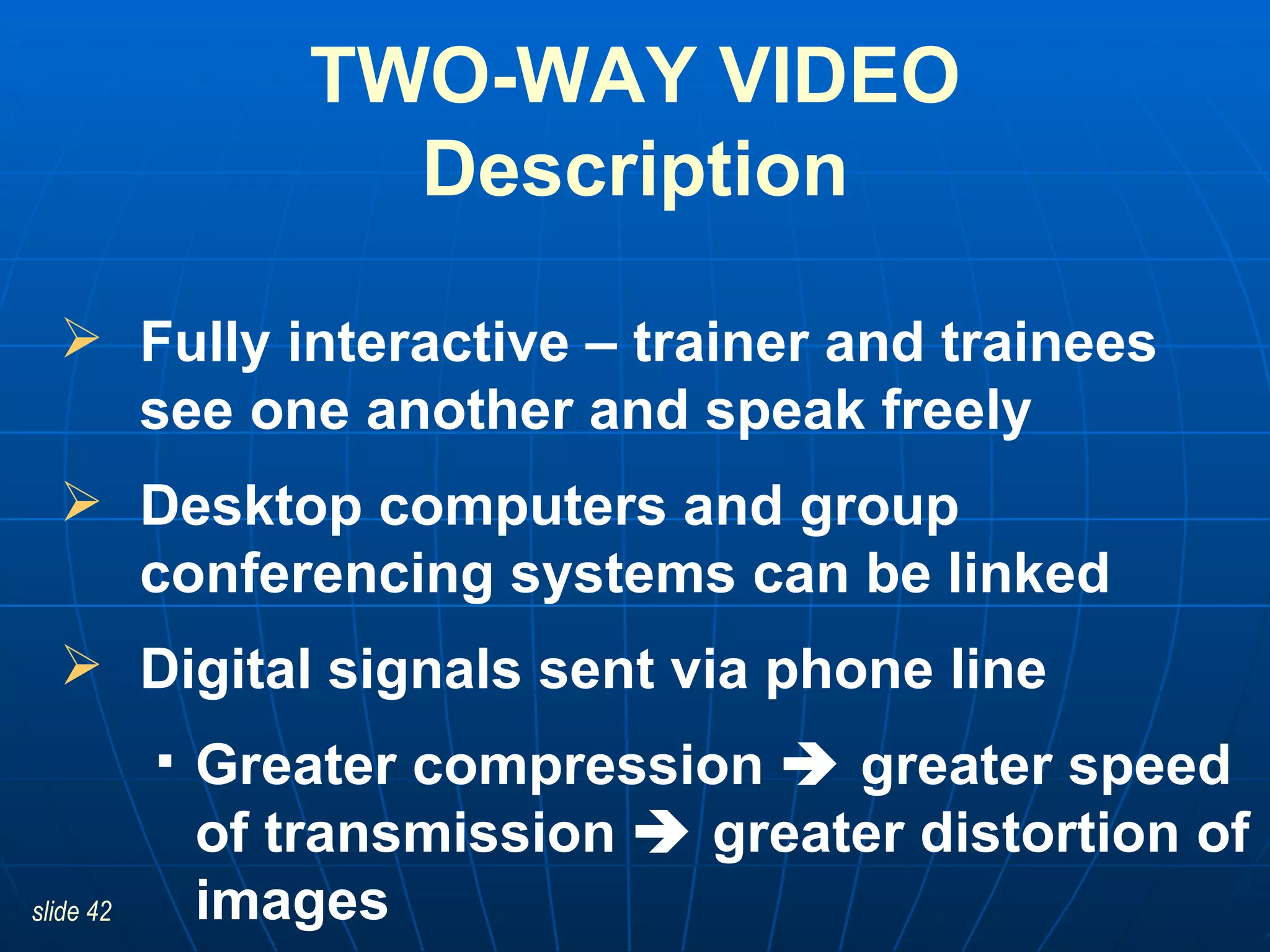 Fully interactive – trainer and trainees see one another and speak freely Desktop computers and group conferencing systems can be linked  Digital signals sent via phone line Greater compression    greater speed of transmission    greater distortion of images TWO-WAY VIDEO Description 
