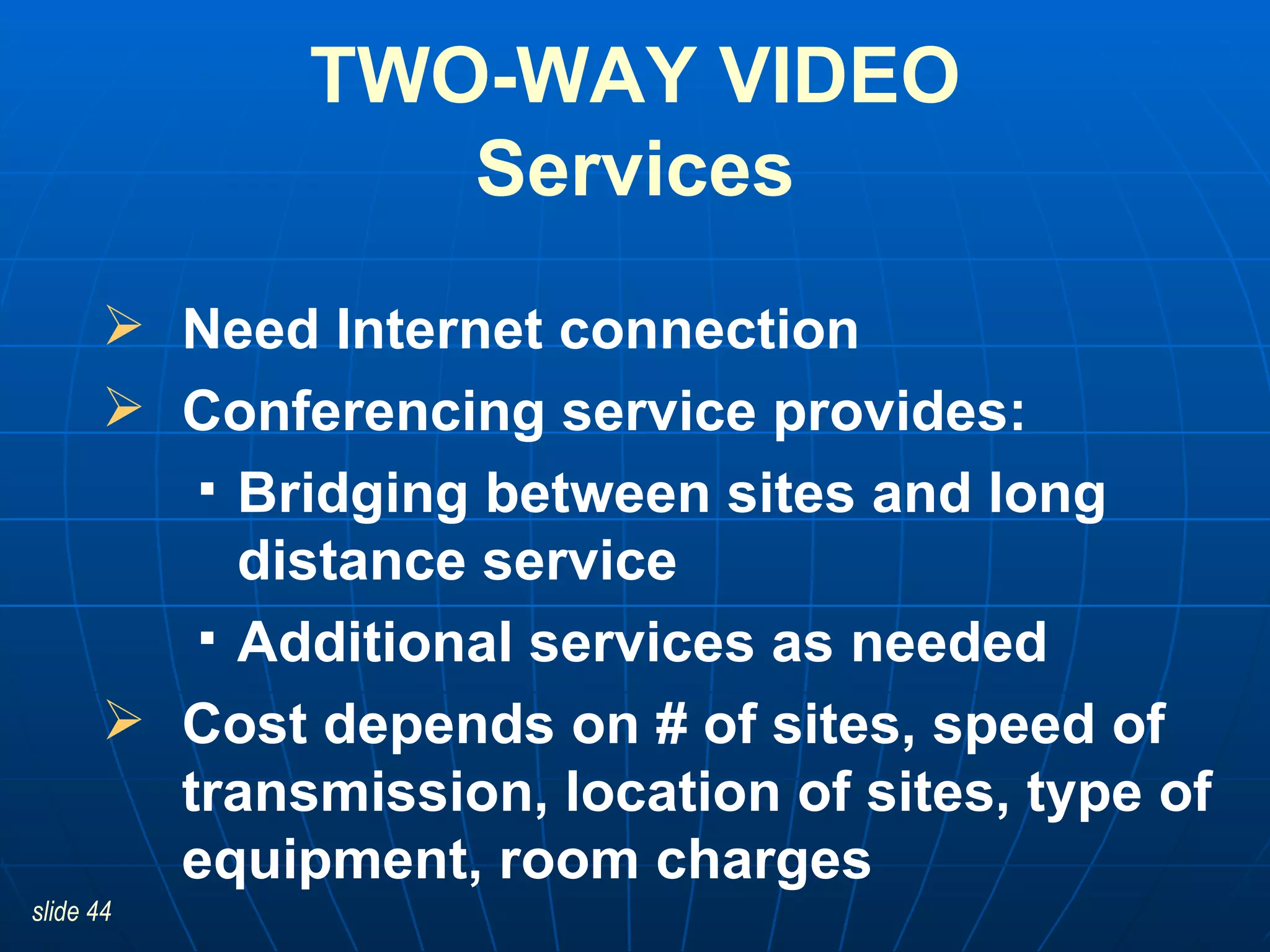 TWO-WAY VIDEO Services Need Internet connection Conferencing service provides:  Bridging between sites and long distance service  Additional services as needed Cost depends on # of sites, speed of transmission, location of sites, type of equipment, room charges  
