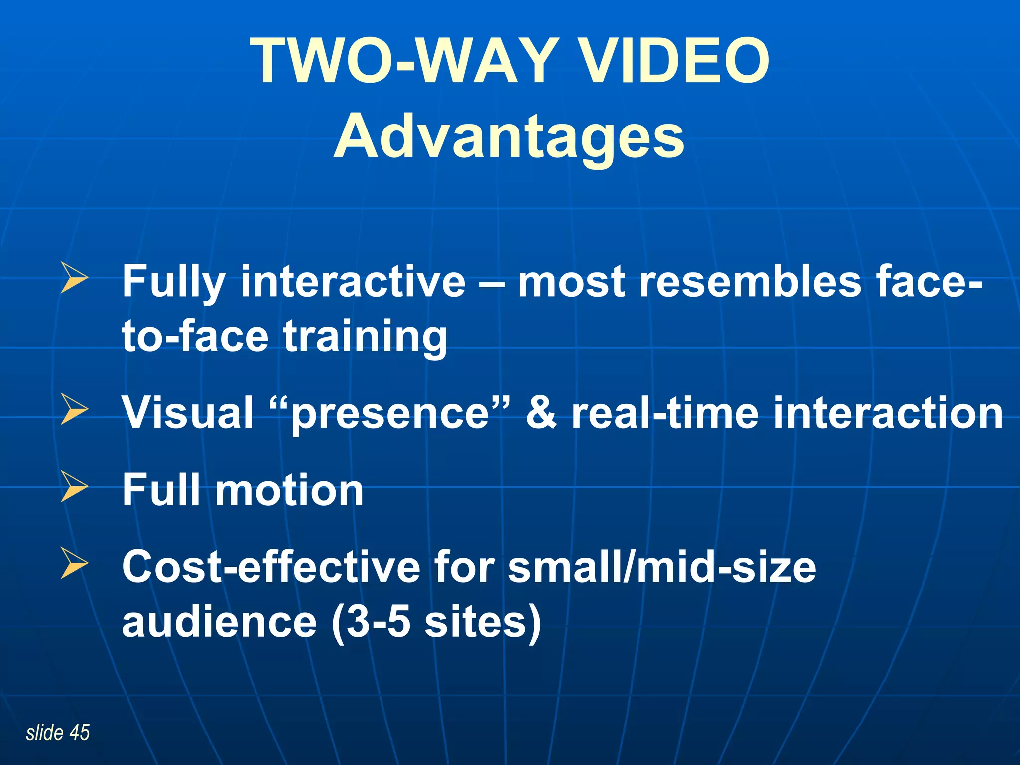 TWO-WAY VIDEO Advantages Fully interactive – most resembles face-to-face training Visual “presence” & real-time interaction Full motion Cost-effective for small/mid-size audience (3-5 sites) 