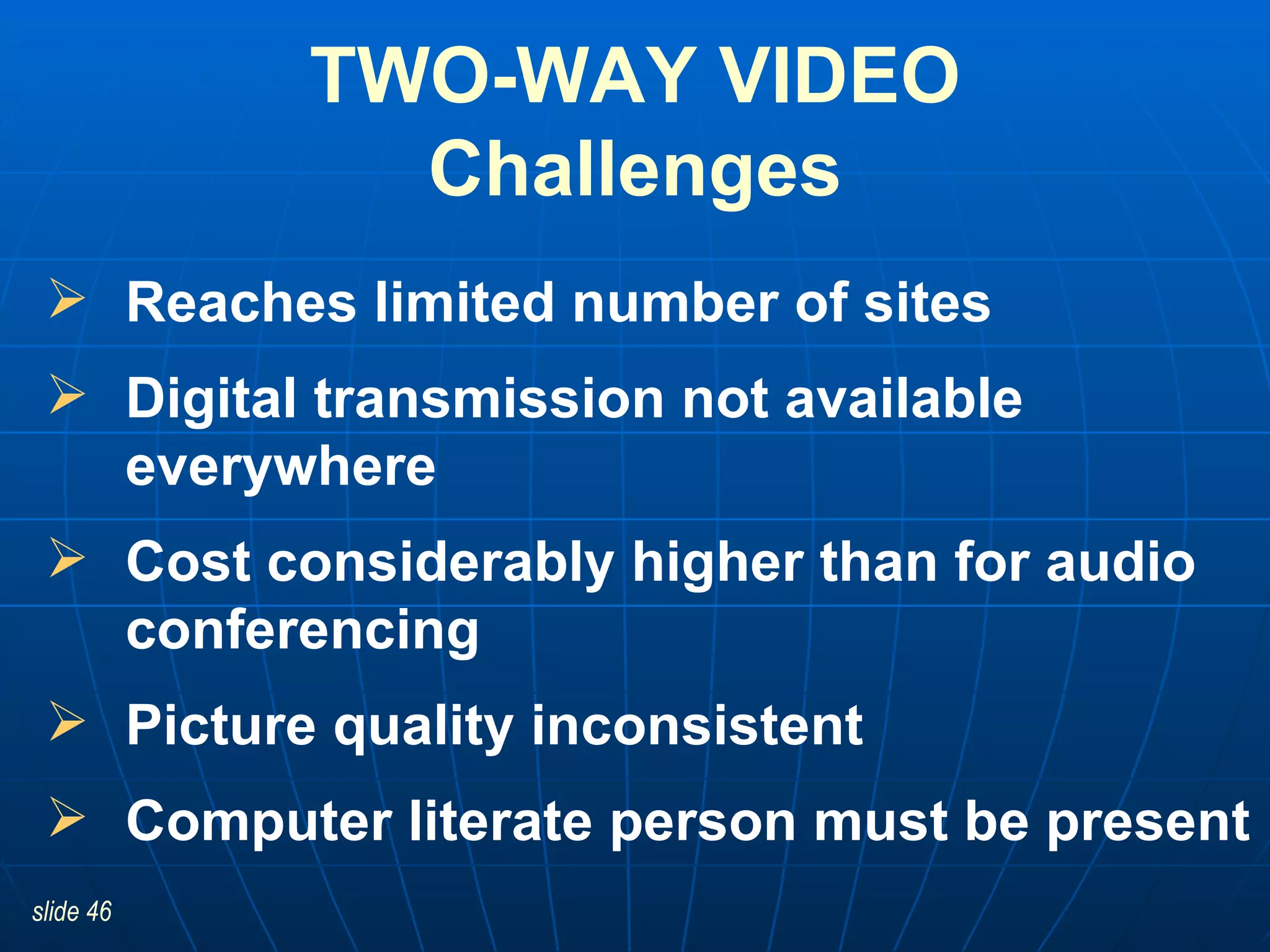 TWO-WAY VIDEO Challenges Reaches limited number of sites  Digital transmission not available everywhere Cost considerably higher than for audio conferencing Picture quality inconsistent Computer literate person must be present 