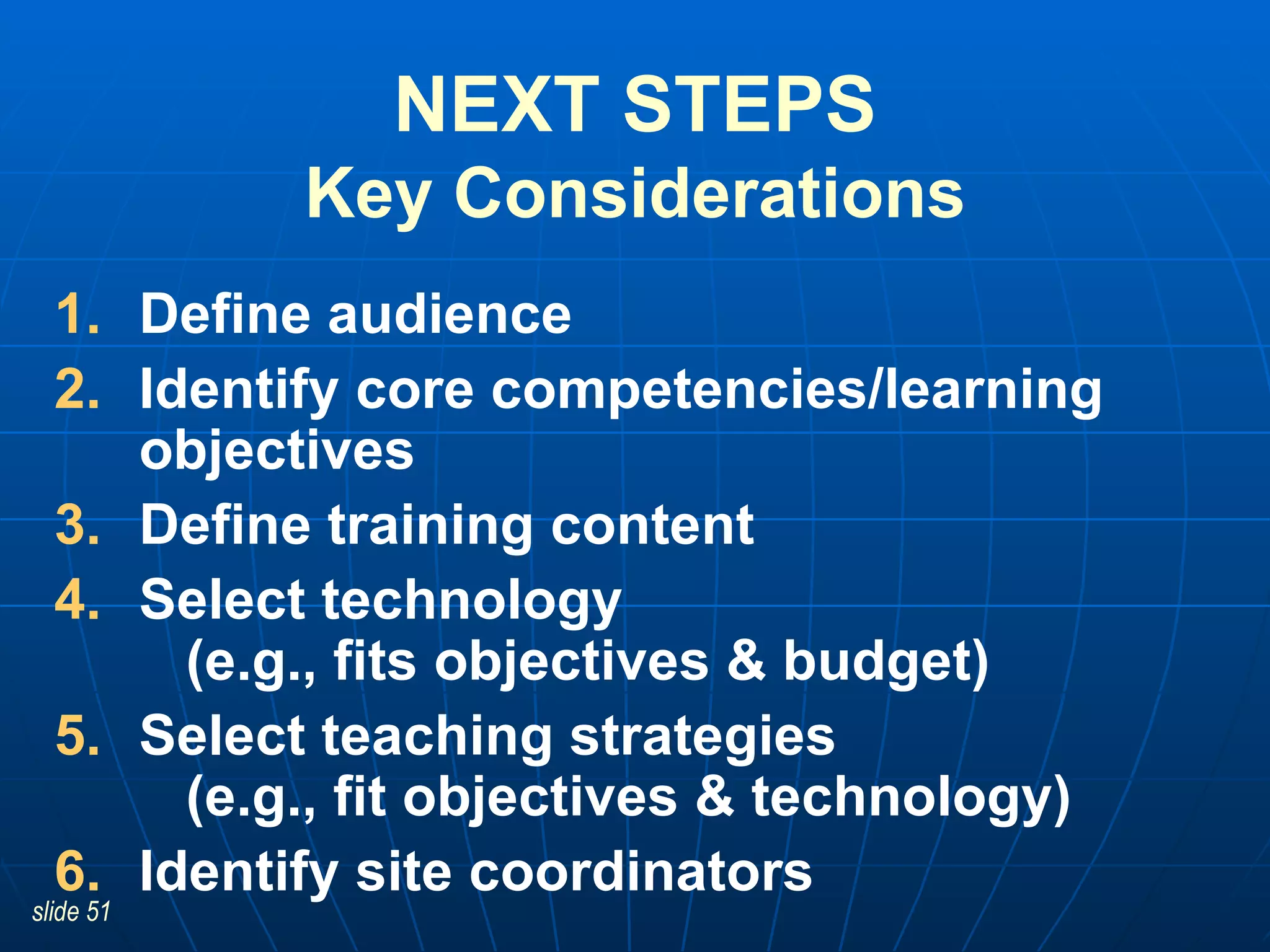 NEXT STEPS Key Considerations Define audience Identify core competencies/learning objectives  Define training content Select technology    (e.g., fits objectives & budget) Select teaching strategies    (e.g., fit objectives & technology) Identify site coordinators 