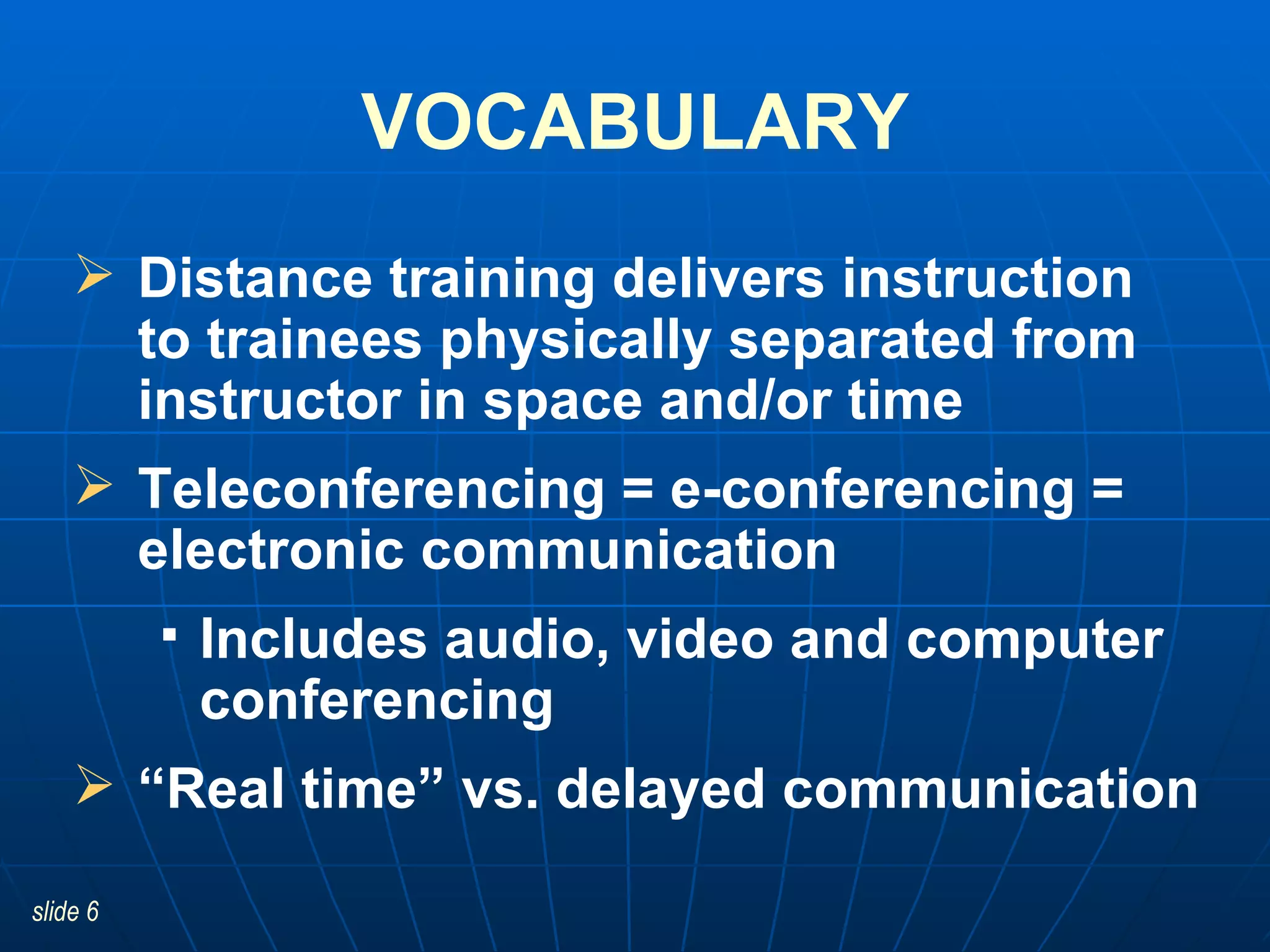 Distance training delivers instruction  to trainees physically separated from instructor in space and/or time  Teleconferencing = e-conferencing = electronic communication Includes audio, video and computer conferencing “ Real time” vs. delayed communication VOCABULARY 