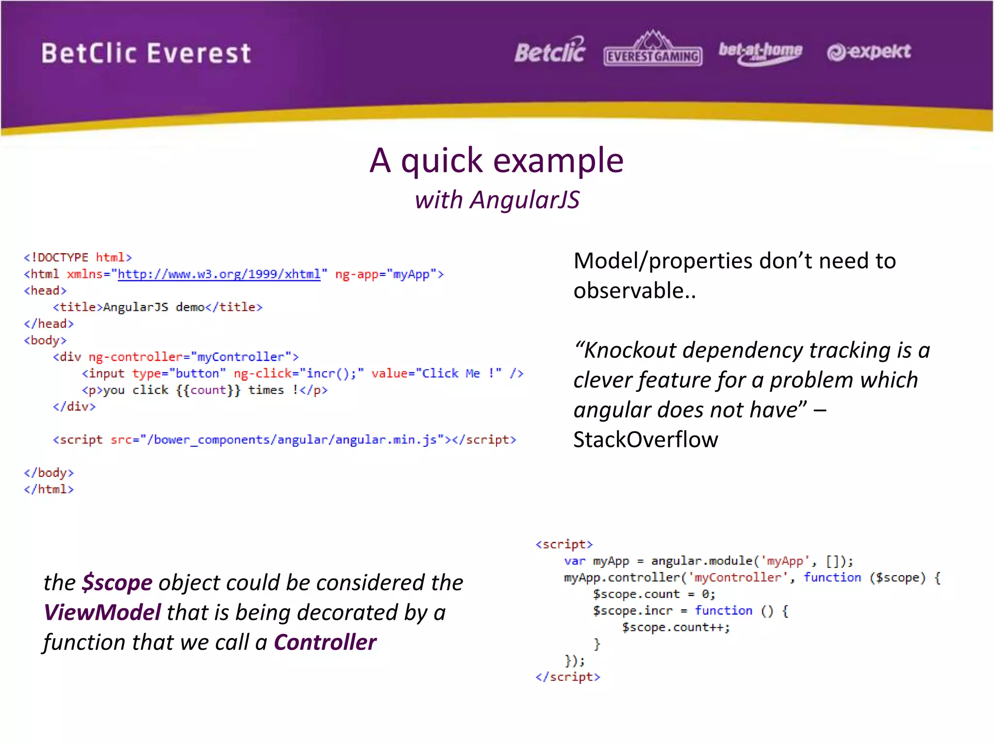 A quick example 
with AngularJS 
Model/properties don’t need to 
observable.. 
“Knockout dependency tracking is a 
clever feature for a problem which 
angular does not have” – 
StackOverflow 
the $scope object could be considered the 
ViewModel that is being decorated by a 
function that we call a Controller 
 