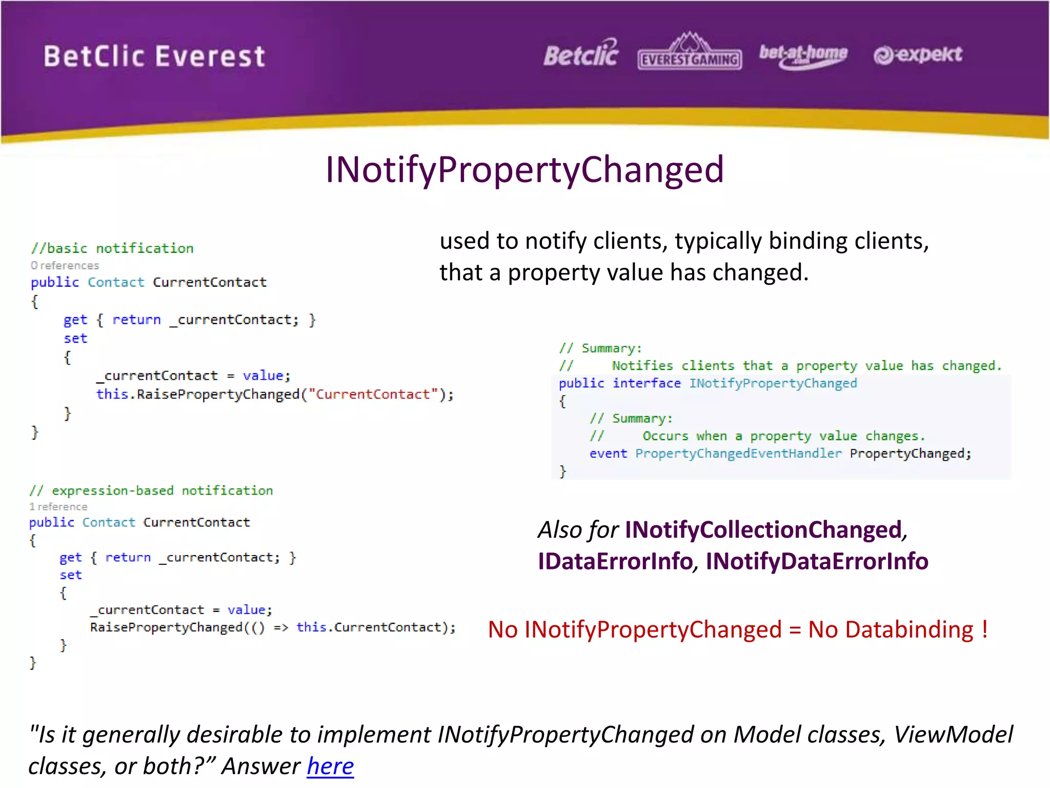 INotifyPropertyChanged 
used to notify clients, typically binding clients, 
that a property value has changed. 
Also for INotifyCollectionChanged, 
IDataErrorInfo, INotifyDataErrorInfo 
No INotifyPropertyChanged = No Databinding ! 
"Is it generally desirable to implement INotifyPropertyChanged on Model classes, ViewModel 
classes, or both?” Answer here 
 