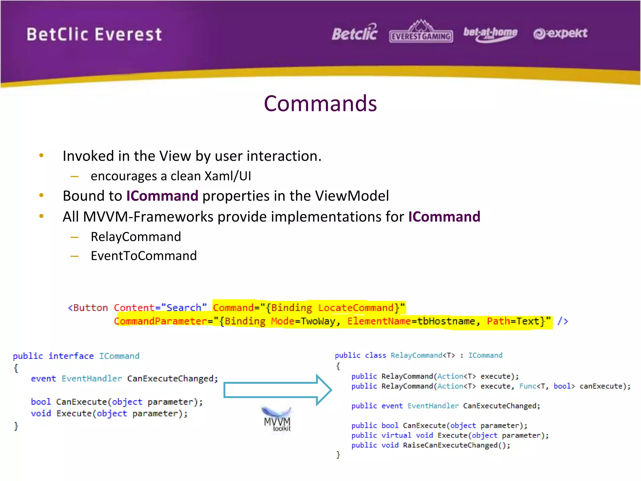 Commands 
• Invoked in the View by user interaction. 
– encourages a clean Xaml/UI 
• Bound to ICommand properties in the ViewModel 
• All MVVM-Frameworks provide implementations for ICommand 
– RelayCommand 
– EventToCommand 
 