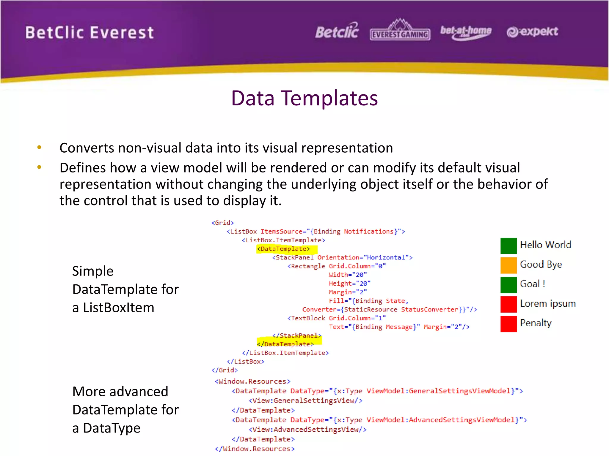 Data Templates 
• Converts non-visual data into its visual representation 
• Defines how a view model will be rendered or can modify its default visual 
representation without changing the underlying object itself or the behavior of 
the control that is used to display it. 
Simple 
DataTemplate for 
a ListBoxItem 
More advanced 
DataTemplate for 
a DataType 
 