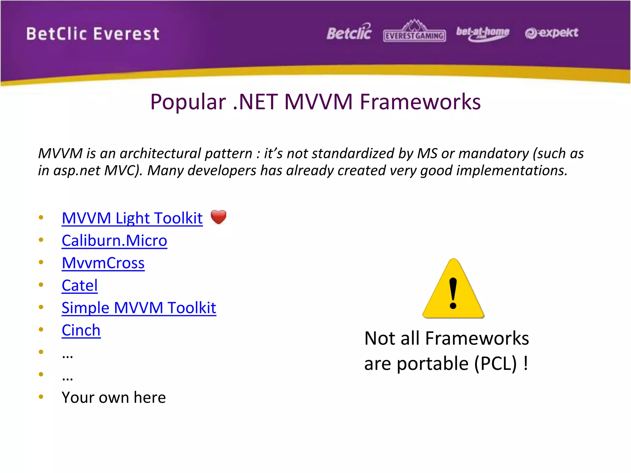Popular .NET MVVM Frameworks 
MVVM is an architectural pattern : it’s not standardized by MS or mandatory (such as 
in asp.net MVC). Many developers has already created very good implementations. 
• MVVM Light Toolkit 
• Caliburn.Micro 
• MvvmCross 
• Catel 
• Simple MVVM Toolkit 
• Cinch 
• … 
• … 
• Your own here 
Not all Frameworks 
are portable (PCL) ! 
 