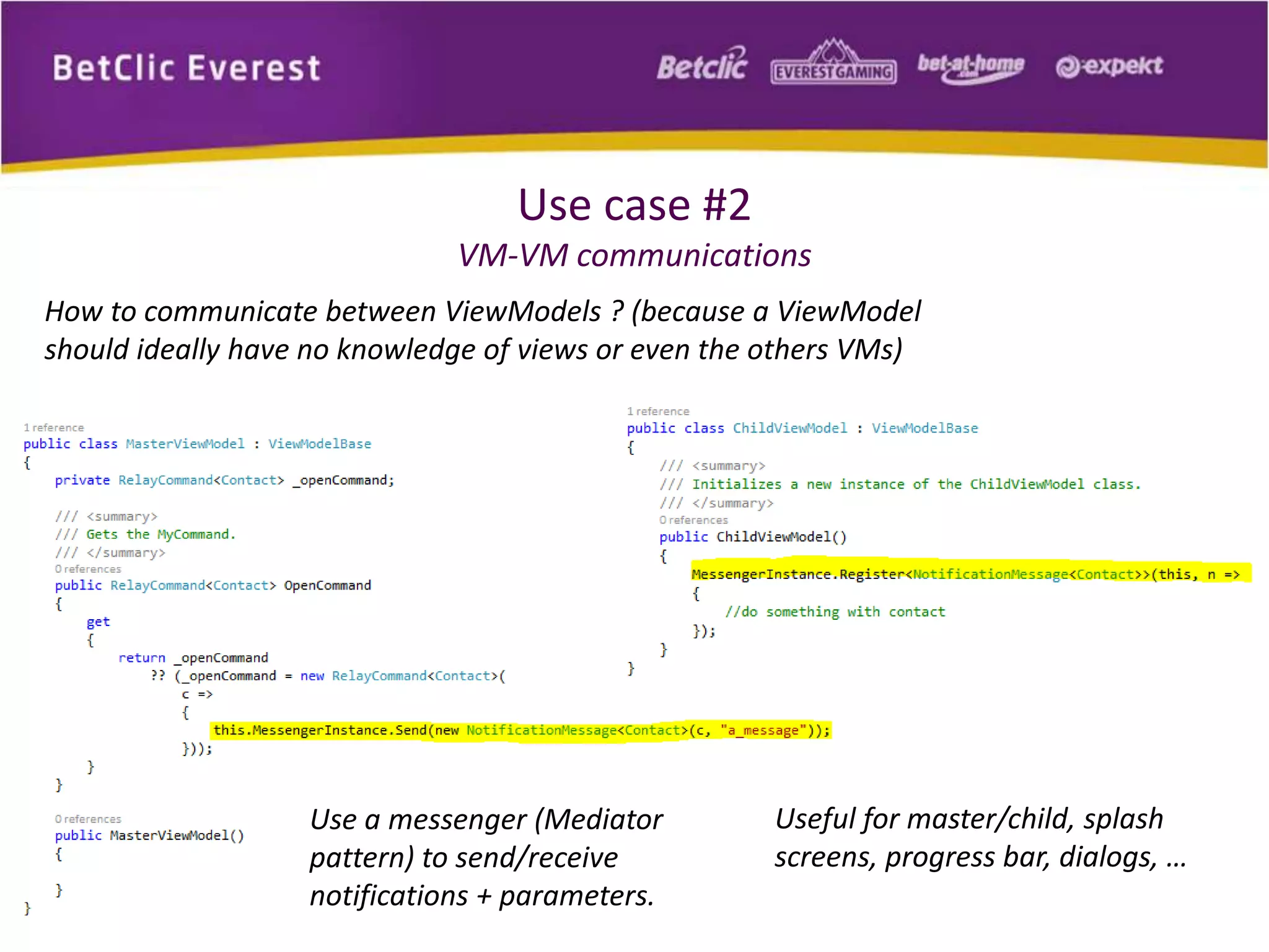 Use case #2 
VM-VM communications 
How to communicate between ViewModels ? (because a ViewModel 
should ideally have no knowledge of views or even the others VMs) 
Use a messenger (Mediator 
pattern) to send/receive 
notifications + parameters. 
Useful for master/child, splash 
screens, progress bar, dialogs, … 
 
