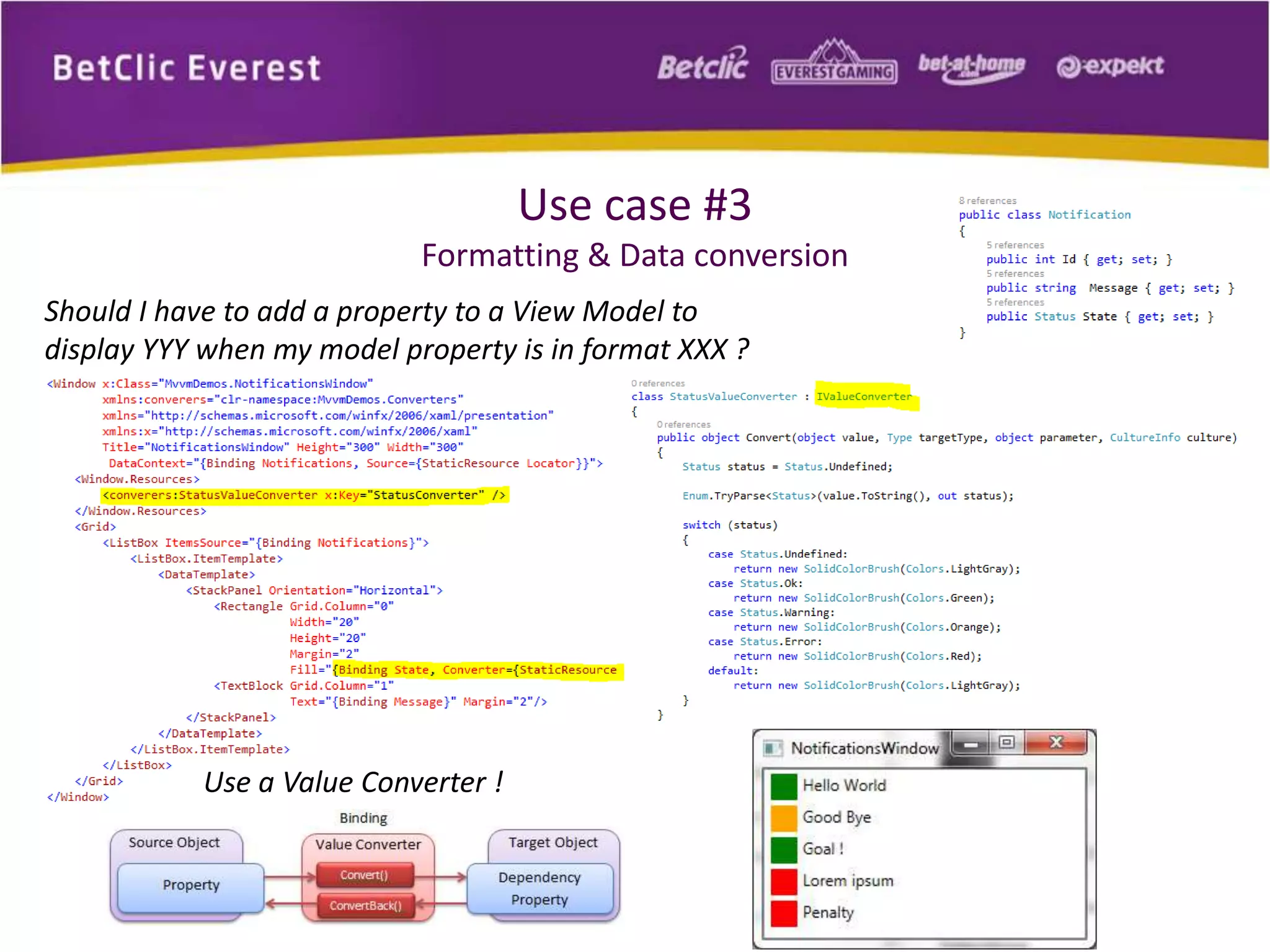 Use case #3 
Formatting & Data conversion 
Should I have to add a property to a View Model to 
display YYY when my model property is in format XXX ? 
Use a Value Converter ! 
 