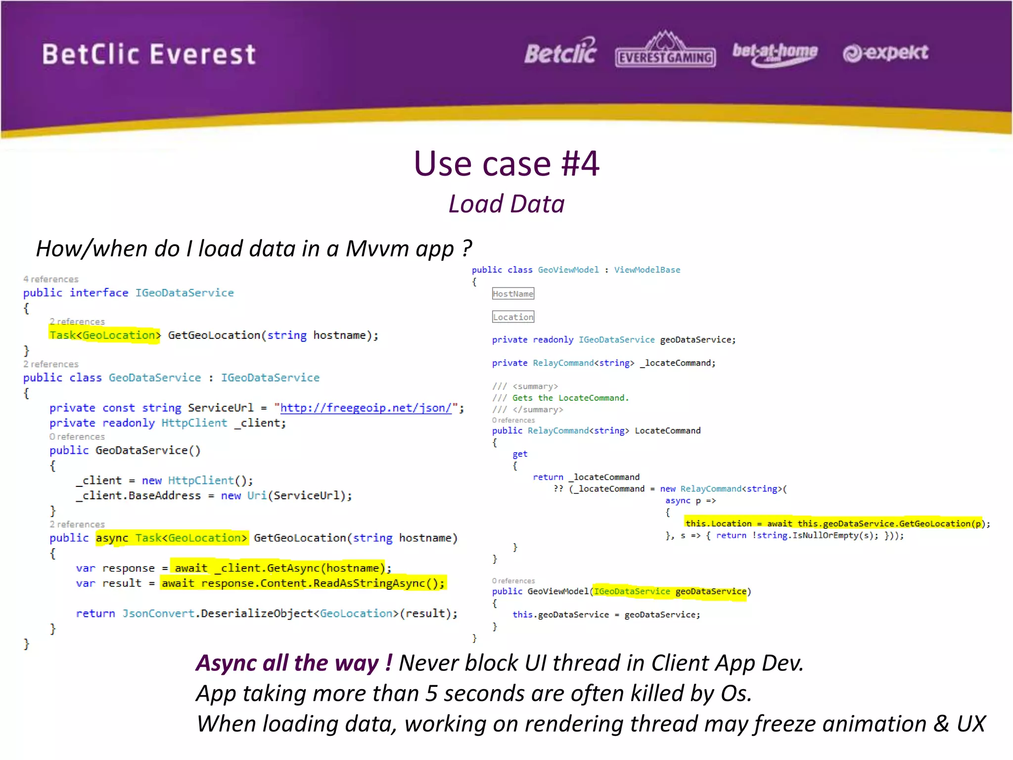 Use case #4 
Load Data 
How/when do I load data in a Mvvm app ? 
Async all the way ! Never block UI thread in Client App Dev. 
App taking more than 5 seconds are often killed by Os. 
When loading data, working on rendering thread may freeze animation & UX 
 