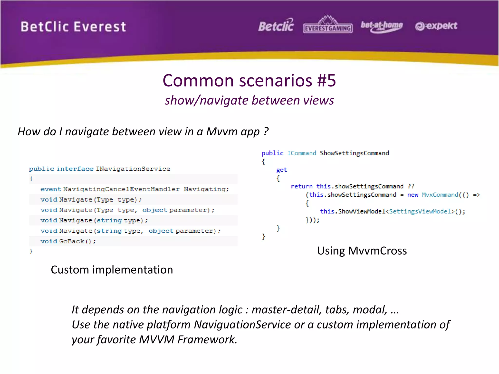 Common scenarios #5 
show/navigate between views 
How do I navigate between view in a Mvvm app ? 
Using MvvmCross 
Custom implementation 
It depends on the navigation logic : master-detail, tabs, modal, … 
Use the native platform NaviguationService or a custom implementation of 
your favorite MVVM Framework. 
 
