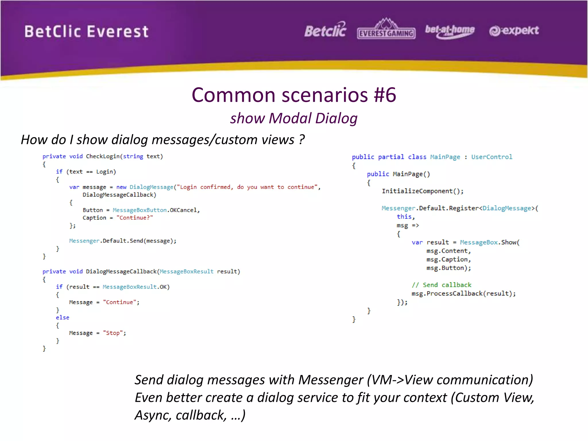 Common scenarios #6 
show Modal Dialog 
How do I show dialog messages/custom views ? 
Send dialog messages with Messenger (VM->View communication) 
Even better create a dialog service to fit your context (Custom View, 
Async, callback, …) 
 