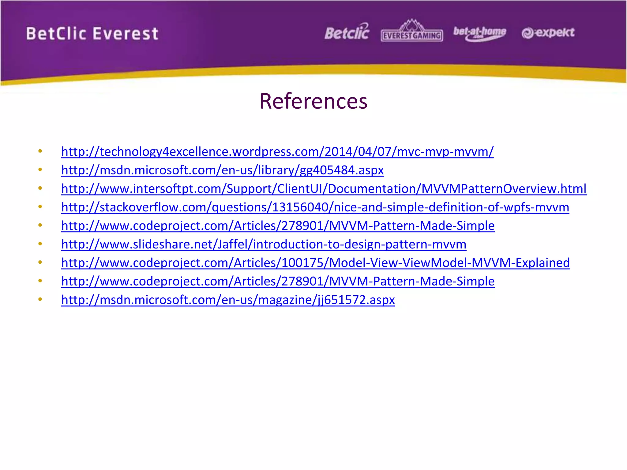 References 
• http://technology4excellence.wordpress.com/2014/04/07/mvc-mvp-mvvm/ 
• http://msdn.microsoft.com/en-us/library/gg405484.aspx 
• http://www.intersoftpt.com/Support/ClientUI/Documentation/MVVMPatternOverview.html 
• http://stackoverflow.com/questions/13156040/nice-and-simple-definition-of-wpfs-mvvm 
• http://www.codeproject.com/Articles/278901/MVVM-Pattern-Made-Simple 
• http://www.slideshare.net/Jaffel/introduction-to-design-pattern-mvvm 
• http://www.codeproject.com/Articles/100175/Model-View-ViewModel-MVVM-Explained 
• http://www.codeproject.com/Articles/278901/MVVM-Pattern-Made-Simple 
• http://msdn.microsoft.com/en-us/magazine/jj651572.aspx 
 