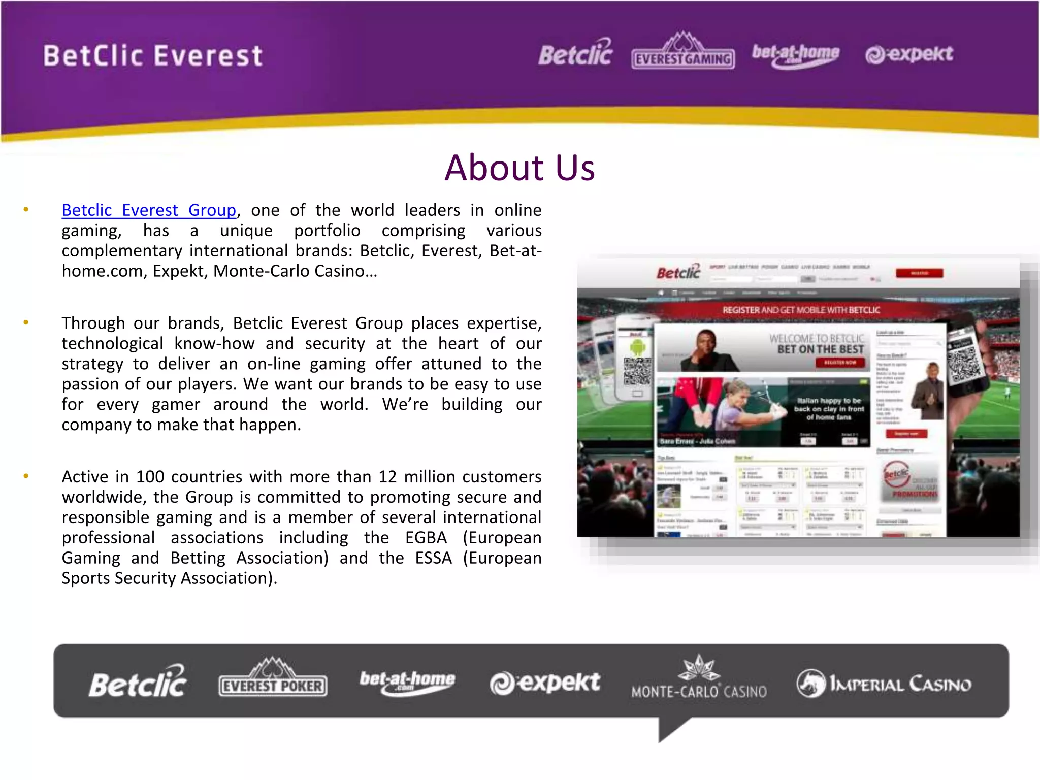 About Us 
• Betclic Everest Group, one of the world leaders in online 
gaming, has a unique portfolio comprising various 
complementary international brands: Betclic, Everest, Bet-at-home. 
com, Expekt, Monte-Carlo Casino… 
• Through our brands, Betclic Everest Group places expertise, 
technological know-how and security at the heart of our 
strategy to deliver an on-line gaming offer attuned to the 
passion of our players. We want our brands to be easy to use 
for every gamer around the world. We’re building our 
company to make that happen. 
• Active in 100 countries with more than 12 million customers 
worldwide, the Group is committed to promoting secure and 
responsible gaming and is a member of several international 
professional associations including the EGBA (European 
Gaming and Betting Association) and the ESSA (European 
Sports Security Association). 

