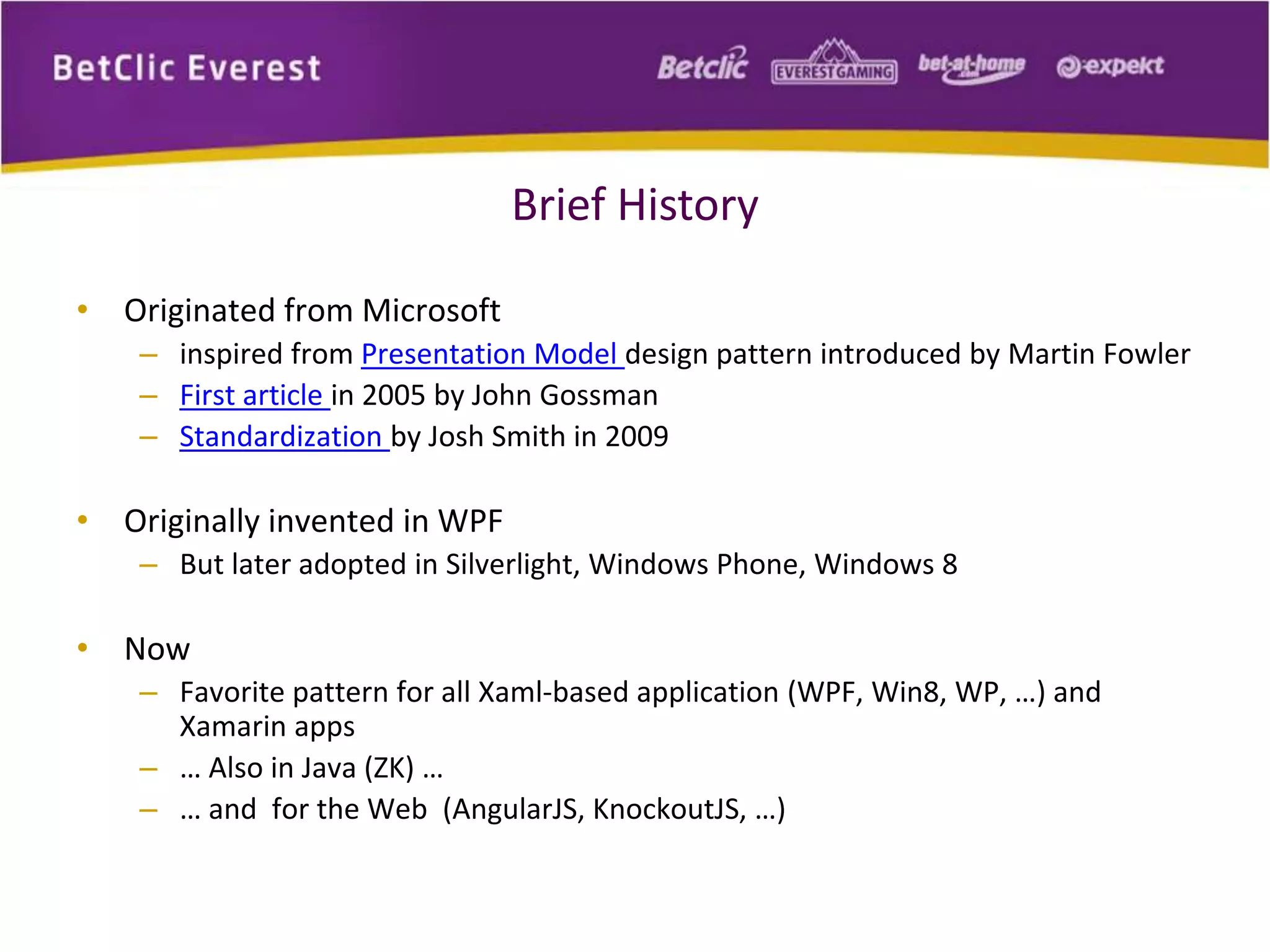 Brief History 
• Originated from Microsoft 
– inspired from Presentation Model design pattern introduced by Martin Fowler 
– First article in 2005 by John Gossman 
– Standardization by Josh Smith in 2009 
• Originally invented in WPF 
– But later adopted in Silverlight, Windows Phone, Windows 8 
• Now 
– Favorite pattern for all Xaml-based application (WPF, Win8, WP, …) and 
Xamarin apps 
– … Also in Java (ZK) … 
– … and for the Web (AngularJS, KnockoutJS, …) 
 