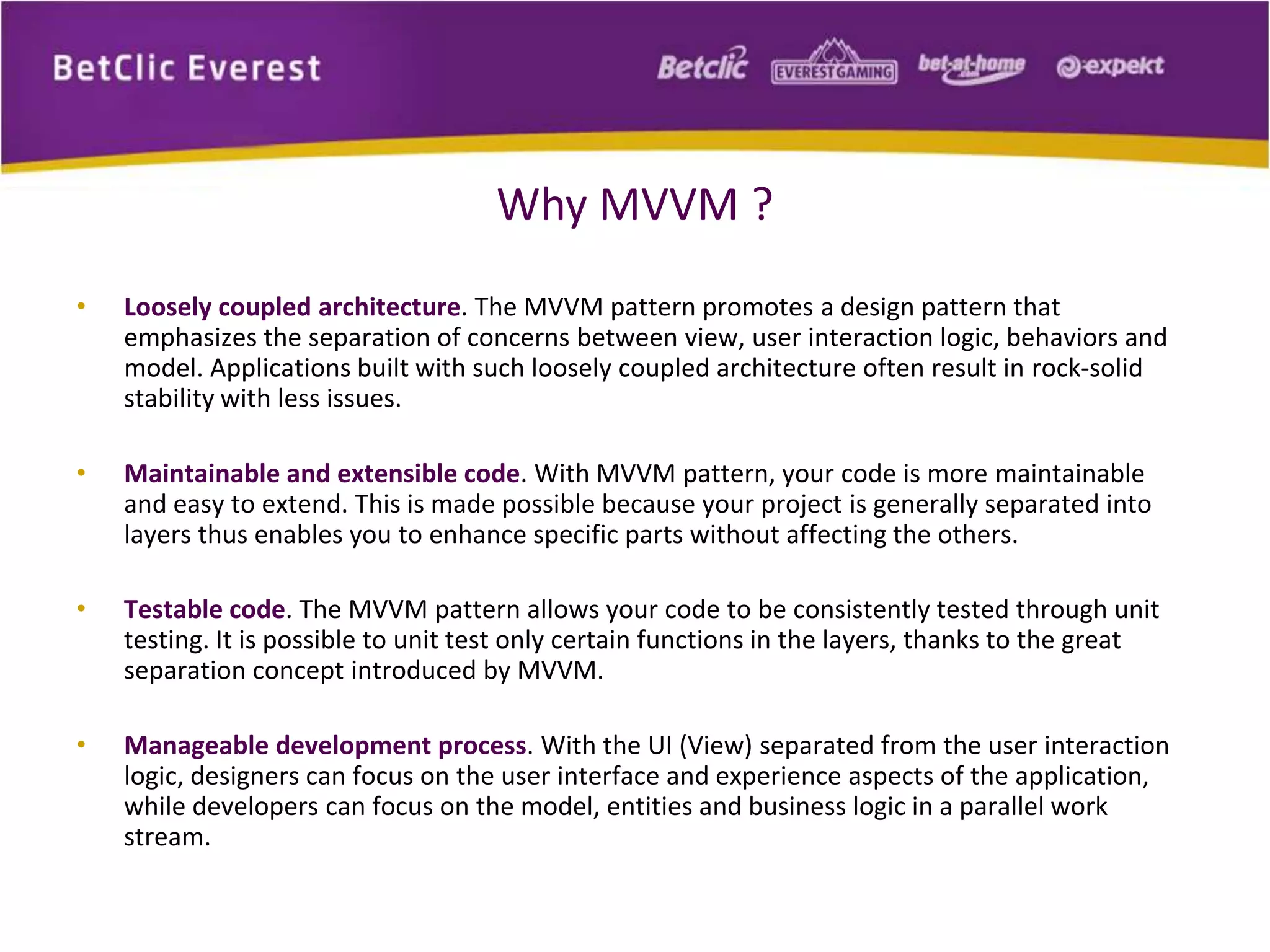 Why MVVM ? 
• Loosely coupled architecture. The MVVM pattern promotes a design pattern that 
emphasizes the separation of concerns between view, user interaction logic, behaviors and 
model. Applications built with such loosely coupled architecture often result in rock-solid 
stability with less issues. 
• Maintainable and extensible code. With MVVM pattern, your code is more maintainable 
and easy to extend. This is made possible because your project is generally separated into 
layers thus enables you to enhance specific parts without affecting the others. 
• Testable code. The MVVM pattern allows your code to be consistently tested through unit 
testing. It is possible to unit test only certain functions in the layers, thanks to the great 
separation concept introduced by MVVM. 
• Manageable development process. With the UI (View) separated from the user interaction 
logic, designers can focus on the user interface and experience aspects of the application, 
while developers can focus on the model, entities and business logic in a parallel work 
stream. 
 