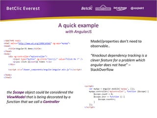 A quick example 
with AngularJS 
Model/properties don’t need to 
observable.. 
“Knockout dependency tracking is a 
clever feature for a problem which 
angular does not have” – 
StackOverflow 
the $scope object could be considered the 
ViewModel that is being decorated by a 
function that we call a Controller 
 