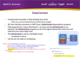 DataContext 
• Fundamental concepts in Data Binding (see next) 
– refers to a source of data that can be bound to a target 
• All User interface elements in WPF have a DataContext dependency property 
• That property has "value inheritance", so if you set the DataContext on an 
element, the DataContext property on all of its logical descendant elements will 
reference the same object too. 
• The DataContext is set to a bindable entity 
– ViewModel in Mvvm 
• Can be set via Code or via Markup 
 