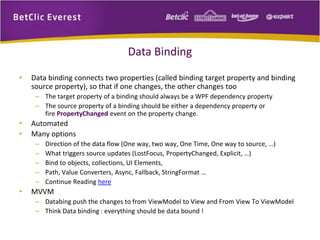 Data Binding 
• Data binding connects two properties (called binding target property and binding 
source property), so that if one changes, the other changes too 
– The target property of a binding should always be a WPF dependency property 
– The source property of a binding should be either a dependency property or 
fire PropertyChanged event on the property change. 
• Automated 
• Many options 
– Direction of the data flow (One way, two way, One Time, One way to source, …) 
– What triggers source updates (LostFocus, PropertyChanged, Explicit, …) 
– Bind to objects, collections, UI Elements, 
– Path, Value Converters, Async, Fallback, StringFormat … 
– Continue Reading here 
• MVVM 
– Databing push the changes to from ViewModel to View and From View To ViewModel 
– Think Data binding : everything should be data bound ! 
 