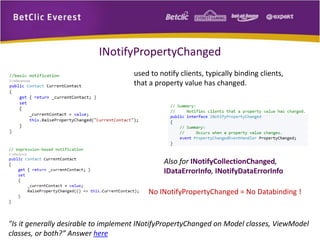 INotifyPropertyChanged 
used to notify clients, typically binding clients, 
that a property value has changed. 
Also for INotifyCollectionChanged, 
IDataErrorInfo, INotifyDataErrorInfo 
No INotifyPropertyChanged = No Databinding ! 
"Is it generally desirable to implement INotifyPropertyChanged on Model classes, ViewModel 
classes, or both?” Answer here 
 