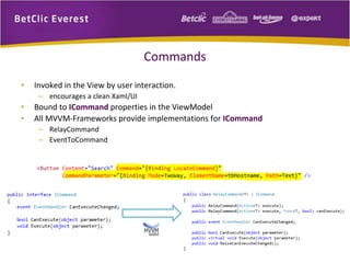 Commands 
• Invoked in the View by user interaction. 
– encourages a clean Xaml/UI 
• Bound to ICommand properties in the ViewModel 
• All MVVM-Frameworks provide implementations for ICommand 
– RelayCommand 
– EventToCommand 
 