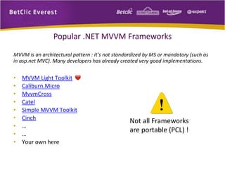 Popular .NET MVVM Frameworks 
MVVM is an architectural pattern : it’s not standardized by MS or mandatory (such as 
in asp.net MVC). Many developers has already created very good implementations. 
• MVVM Light Toolkit 
• Caliburn.Micro 
• MvvmCross 
• Catel 
• Simple MVVM Toolkit 
• Cinch 
• … 
• … 
• Your own here 
Not all Frameworks 
are portable (PCL) ! 
 