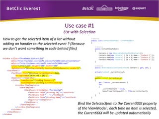 Use case #1 
List with Selection 
How to get the selected item of a list without 
adding an handler to the selected event ? (Because 
we don’t want something in code behind files) 
Bind the SelectecItem to the CurrentXXX property 
of the ViewModel : each time an item is selected, 
the CurrentXXX will be updated automatically 
 
