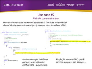 Use case #2 
VM-VM communications 
How to communicate between ViewModels ? (because a ViewModel 
should ideally have no knowledge of views or even the others VMs) 
Use a messenger (Mediator 
pattern) to send/receive 
notifications + parameters. 
Useful for master/child, splash 
screens, progress bar, dialogs, … 
 