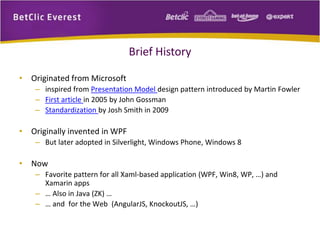 Brief History 
• Originated from Microsoft 
– inspired from Presentation Model design pattern introduced by Martin Fowler 
– First article in 2005 by John Gossman 
– Standardization by Josh Smith in 2009 
• Originally invented in WPF 
– But later adopted in Silverlight, Windows Phone, Windows 8 
• Now 
– Favorite pattern for all Xaml-based application (WPF, Win8, WP, …) and 
Xamarin apps 
– … Also in Java (ZK) … 
– … and for the Web (AngularJS, KnockoutJS, …) 
 