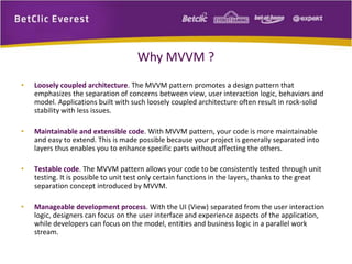 Why MVVM ? 
• Loosely coupled architecture. The MVVM pattern promotes a design pattern that 
emphasizes the separation of concerns between view, user interaction logic, behaviors and 
model. Applications built with such loosely coupled architecture often result in rock-solid 
stability with less issues. 
• Maintainable and extensible code. With MVVM pattern, your code is more maintainable 
and easy to extend. This is made possible because your project is generally separated into 
layers thus enables you to enhance specific parts without affecting the others. 
• Testable code. The MVVM pattern allows your code to be consistently tested through unit 
testing. It is possible to unit test only certain functions in the layers, thanks to the great 
separation concept introduced by MVVM. 
• Manageable development process. With the UI (View) separated from the user interaction 
logic, designers can focus on the user interface and experience aspects of the application, 
while developers can focus on the model, entities and business logic in a parallel work 
stream. 
 