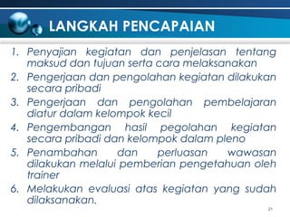 LANGKAH PENCAPAIAN
1. Penyajian kegiatan dan penjelasan tentang
maksud dan tujuan serta cara melaksanakan
2. Pengerjaan dan pengolahan kegiatan dilakukan
secara pribadi
3. Pengerjaan dan pengolahan pembelajaran
diatur dalam kelompok kecil
4. Pengembangan hasil pegolahan kegiatan
secara pribadi dan kelompok dalam pleno
5. Penambahan
dan
perluasan
wawasan
dilakukan melalui pemberian pengetahuan oleh
trainer
6. Melakukan evaluasi atas kegiatan yang sudah
dilaksanakan.
21

 