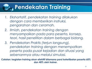 Pendekatan Training
1. Ekshortatif, pendekatan training dilakukan
dengan cara memberikan instruksi,
pengarahan dan ceramah.
2. Ilmiah, pendekatan training dengan
menyampaikan pada para peserta, konsep,
teori, hasil penelitian dalam berbagai bidang.
3. Pendekatan Praktis (terjun langsung),
pendekatan training dengan menempatkan
peserta pada pusat kejadian dan situasi yang
sebenanrnya atau melalui simulasi.
Catatan: kegiatan training akan efekttif bilamana porsi keterlibatan peserta 60%
dan 40% oleh trainer.
22

 