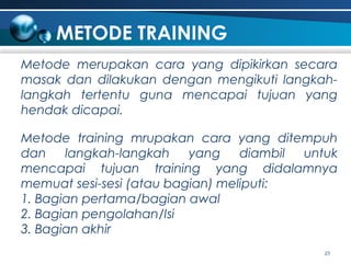 METODE TRAINING
Metode merupakan cara yang dipikirkan secara
masak dan dilakukan dengan mengikuti langkahlangkah tertentu guna mencapai tujuan yang
hendak dicapai.
Metode training mrupakan cara yang ditempuh
dan
langkah-langkah
yang
diambil untuk
mencapai tujuan training yang didalamnya
memuat sesi-sesi (atau bagian) meliputi:
1. Bagian pertama/bagian awal
2. Bagian pengolahan/Isi
3. Bagian akhir
23

 