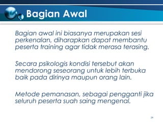 Bagian Awal
Bagian awal ini biasanya merupakan sesi
perkenalan, diharapkan dapat membantu
peserta training agar tidak merasa terasing.
Secara psikologis kondisi tersebut akan
mendorong seseorang untuk lebih terbuka
baik pada dirinya maupun orang lain.
Metode pemanasan, sebagai pengganti jika
seluruh peserta suah saing mengenal.
24

 
