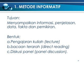 1. METODE INFORMATIF
Tujuan:
Menyampaikan informasi, penjelasan,
data, fakta dan pemikiran.
Bentuk:
a.Pengajaran kuliah (lecture)
b.bacaan terarah (direct reading)
c.Diskusi panel (panel discussion).
26

 