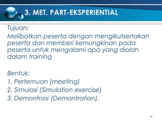 3. MET. PART-EKSPERIENTIAL
Tujuan:
Melibatkan peserta dengan mengikutsertakan
peserta dan memberi kemungkinan pada
peserta untuk mengalami apa yang diolah
dalam training
Bentuk:
1. Pertemuan (meeting)
2. Simulasi (Simulation exercise)
3. Demontrasi (Demontration).
28

 