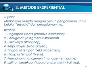 3. METODE EKSPERIENTIAL
Tujuan:
Melibatkan peserta dengan penuh pengalaman untuk
belajar “sesuatu” dari pengalamannya.
Bentuk:
1. Ungkapan kreatif (creative expression)
2. Penugasan (assigment installment)
3. Lokakarya (Workshop)
4. Kerja proyek (work project)
5. Tinggal di tempat (field placement)
6. Hidup di tempat (live in)
7. Permainan manajemen (management game)
8. Latihan kepekaan(laboratory/sensitivity training).
29

 