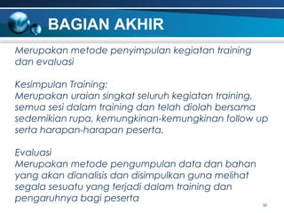 BAGIAN AKHIR
Merupakan metode penyimpulan kegiatan training
dan evaluasi
Kesimpulan Training:
Merupakan uraian singkat seluruh kegiatan training,
semua sesi dalam training dan telah diolah bersama
sedemikian rupa, kemungkinan-kemungkinan follow up
serta harapan-harapan peserta.
Evaluasi
Merupakan metode pengumpulan data dan bahan
yang akan dianalisis dan disimpulkan guna melihat
segala sesuatu yang terjadi dalam training dan
pengaruhnya bagi peserta

30

 