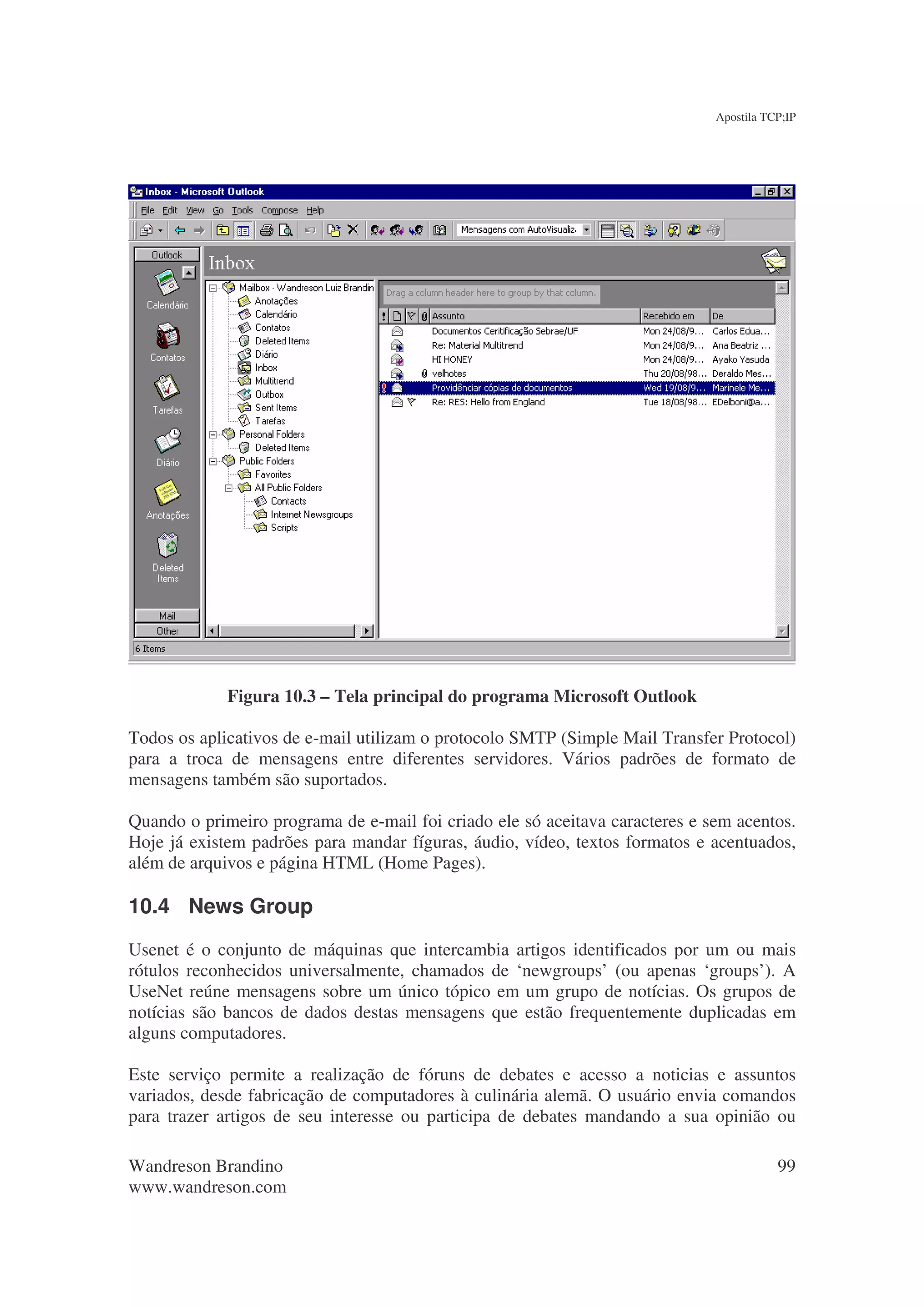 Apostila TCP;IP




             Figura 10.3 – Tela principal do programa Microsoft Outlook

Todos os aplicativos de e-mail utilizam o protocolo SMTP (Simple Mail Transfer Protocol)
para a troca de mensagens entre diferentes servidores. Vários padrões de formato de
mensagens também são suportados.

Quando o primeiro programa de e-mail foi criado ele só aceitava caracteres e sem acentos.
Hoje já existem padrões para mandar fíguras, áudio, vídeo, textos formatos e acentuados,
além de arquivos e página HTML (Home Pages).

10.4 News Group
Usenet é o conjunto de máquinas que intercambia artigos identificados por um ou mais
rótulos reconhecidos universalmente, chamados de ‘newgroups’ (ou apenas ‘groups’). A
UseNet reúne mensagens sobre um único tópico em um grupo de notícias. Os grupos de
notícias são bancos de dados destas mensagens que estão frequentemente duplicadas em
alguns computadores.

Este serviço permite a realização de fóruns de debates e acesso a noticias e assuntos
variados, desde fabricação de computadores à culinária alemã. O usuário envia comandos
para trazer artigos de seu interesse ou participa de debates mandando a sua opinião ou

Wandreson Brandino                                                                       99
www.wandreson.com
 