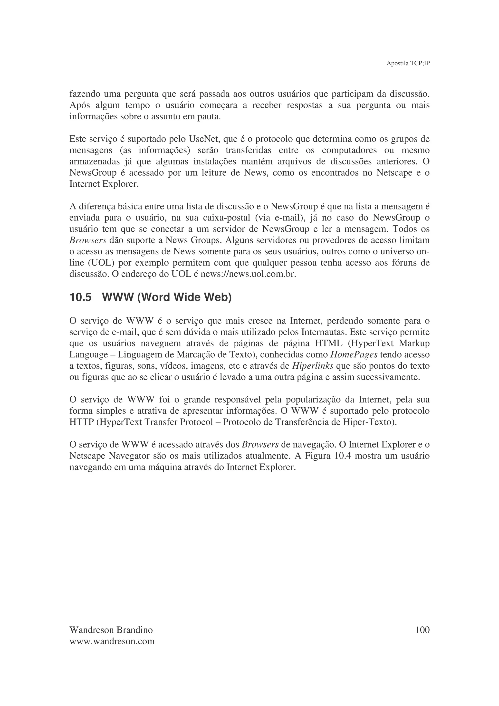 Apostila TCP;IP



fazendo uma pergunta que será passada aos outros usuários que participam da discussão.
Após algum tempo o usuário começara a receber respostas a sua pergunta ou mais
informações sobre o assunto em pauta.

Este serviço é suportado pelo UseNet, que é o protocolo que determina como os grupos de
mensagens (as informações) serão transferidas entre os computadores ou mesmo
armazenadas já que algumas instalações mantém arquivos de discussões anteriores. O
NewsGroup é acessado por um leiture de News, como os encontrados no Netscape e o
Internet Explorer.

A diferença básica entre uma lista de discussão e o NewsGroup é que na lista a mensagem é
enviada para o usuário, na sua caixa-postal (via e-mail), já no caso do NewsGroup o
usuário tem que se conectar a um servidor de NewsGroup e ler a mensagem. Todos os
Browsers dão suporte a News Groups. Alguns servidores ou provedores de acesso limitam
o acesso as mensagens de News somente para os seus usuários, outros como o universo on-
line (UOL) por exemplo permitem com que qualquer pessoa tenha acesso aos fóruns de
discussão. O endereço do UOL é news://news.uol.com.br.

10.5 WWW (Word Wide Web)
O serviço de WWW é o serviço que mais cresce na Internet, perdendo somente para o
serviço de e-mail, que é sem dúvida o mais utilizado pelos Internautas. Este serviço permite
que os usuários naveguem através de páginas de página HTML (HyperText Markup
Language – Linguagem de Marcação de Texto), conhecidas como HomePages tendo acesso
a textos, figuras, sons, vídeos, imagens, etc e através de Hiperlinks que são pontos do texto
ou figuras que ao se clicar o usuário é levado a uma outra página e assim sucessivamente.

O serviço de WWW foi o grande responsável pela popularização da Internet, pela sua
forma simples e atrativa de apresentar informações. O WWW é suportado pelo protocolo
HTTP (HyperText Transfer Protocol – Protocolo de Transferência de Hiper-Texto).

O serviço de WWW é acessado através dos Browsers de navegação. O Internet Explorer e o
Netscape Navegator são os mais utilizados atualmente. A Figura 10.4 mostra um usuário
navegando em uma máquina através do Internet Explorer.




Wandreson Brandino                                                                        100
www.wandreson.com
 