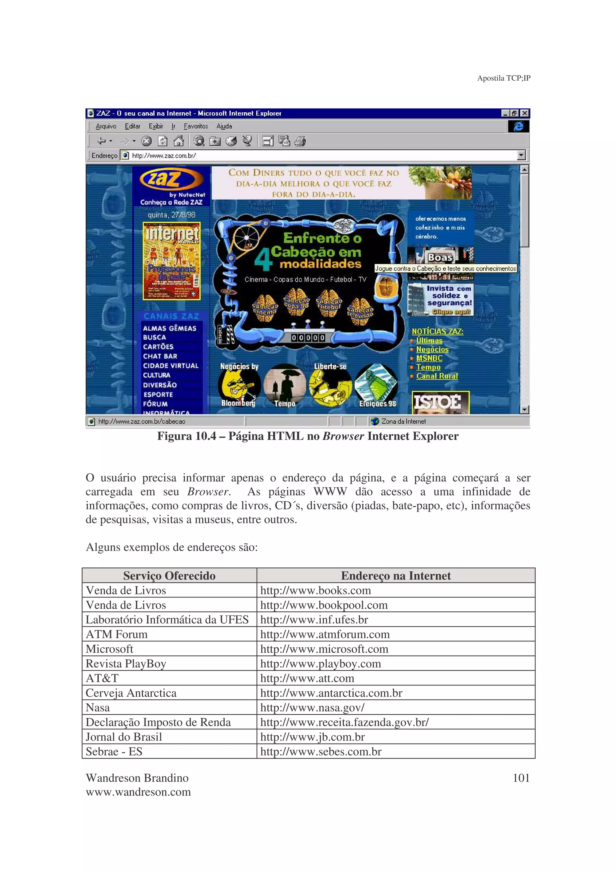 Apostila TCP;IP




              Figura 10.4 – Página HTML no Browser Internet Explorer


O usuário precisa informar apenas o endereço da página, e a página começará a ser
carregada em seu Browser. As páginas WWW dão acesso a uma infinidade de
informações, como compras de livros, CD´s, diversão (piadas, bate-papo, etc), informações
de pesquisas, visitas a museus, entre outros.

Alguns exemplos de endereços são:

        Serviço Oferecido                           Endereço na Internet
Venda de Livros                     http://www.books.com
Venda de Livros                     http://www.bookpool.com
Laboratório Informática da UFES     http://www.inf.ufes.br
ATM Forum                           http://www.atmforum.com
Microsoft                           http://www.microsoft.com
Revista PlayBoy                     http://www.playboy.com
AT&T                                http://www.att.com
Cerveja Antarctica                  http://www.antarctica.com.br
Nasa                                http://www.nasa.gov/
Declaração Imposto de Renda         http://www.receita.fazenda.gov.br/
Jornal do Brasil                    http://www.jb.com.br
Sebrae - ES                         http://www.sebes.com.br

Wandreson Brandino                                                                     101
www.wandreson.com
 