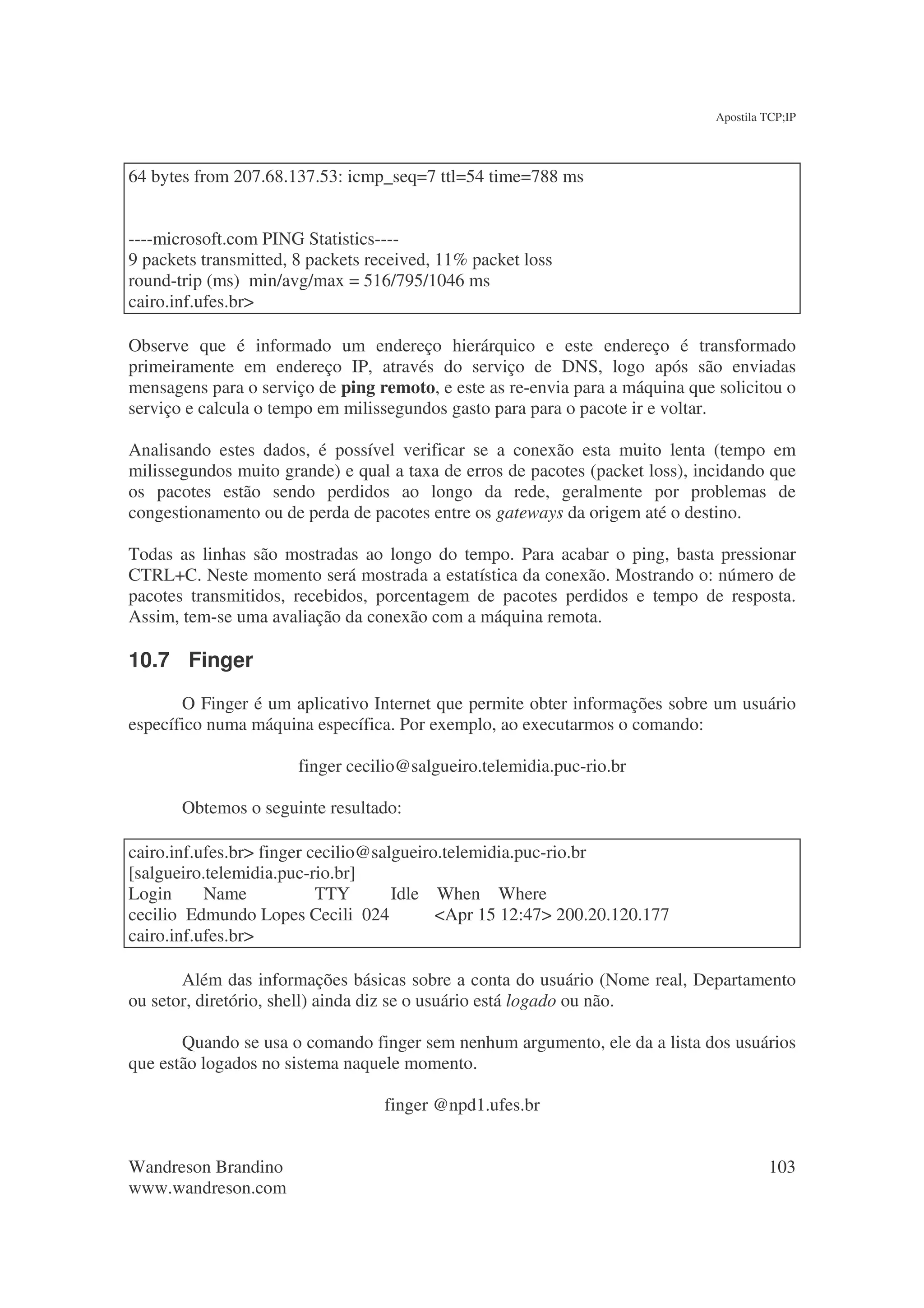 Apostila TCP;IP




64 bytes from 207.68.137.53: icmp_seq=7 ttl=54 time=788 ms


----microsoft.com PING Statistics----
9 packets transmitted, 8 packets received, 11% packet loss
round-trip (ms) min/avg/max = 516/795/1046 ms
cairo.inf.ufes.br>

Observe que é informado um endereço hierárquico e este endereço é transformado
primeiramente em endereço IP, através do serviço de DNS, logo após são enviadas
mensagens para o serviço de ping remoto, e este as re-envia para a máquina que solicitou o
serviço e calcula o tempo em milissegundos gasto para para o pacote ir e voltar.

Analisando estes dados, é possível verificar se a conexão esta muito lenta (tempo em
milissegundos muito grande) e qual a taxa de erros de pacotes (packet loss), incidando que
os pacotes estão sendo perdidos ao longo da rede, geralmente por problemas de
congestionamento ou de perda de pacotes entre os gateways da origem até o destino.

Todas as linhas são mostradas ao longo do tempo. Para acabar o ping, basta pressionar
CTRL+C. Neste momento será mostrada a estatística da conexão. Mostrando o: número de
pacotes transmitidos, recebidos, porcentagem de pacotes perdidos e tempo de resposta.
Assim, tem-se uma avaliação da conexão com a máquina remota.

10.7 Finger
       O Finger é um aplicativo Internet que permite obter informações sobre um usuário
específico numa máquina específica. Por exemplo, ao executarmos o comando:

                       finger cecilio@salgueiro.telemidia.puc-rio.br

       Obtemos o seguinte resultado:

cairo.inf.ufes.br> finger cecilio@salgueiro.telemidia.puc-rio.br
[salgueiro.telemidia.puc-rio.br]
Login      Name            TTY       Idle When Where
cecilio Edmundo Lopes Cecili 024           <Apr 15 12:47> 200.20.120.177
cairo.inf.ufes.br>

       Além das informações básicas sobre a conta do usuário (Nome real, Departamento
ou setor, diretório, shell) ainda diz se o usuário está logado ou não.

       Quando se usa o comando finger sem nenhum argumento, ele da a lista dos usuários
que estão logados no sistema naquele momento.

                                   finger @npd1.ufes.br


Wandreson Brandino                                                                      103
www.wandreson.com
 