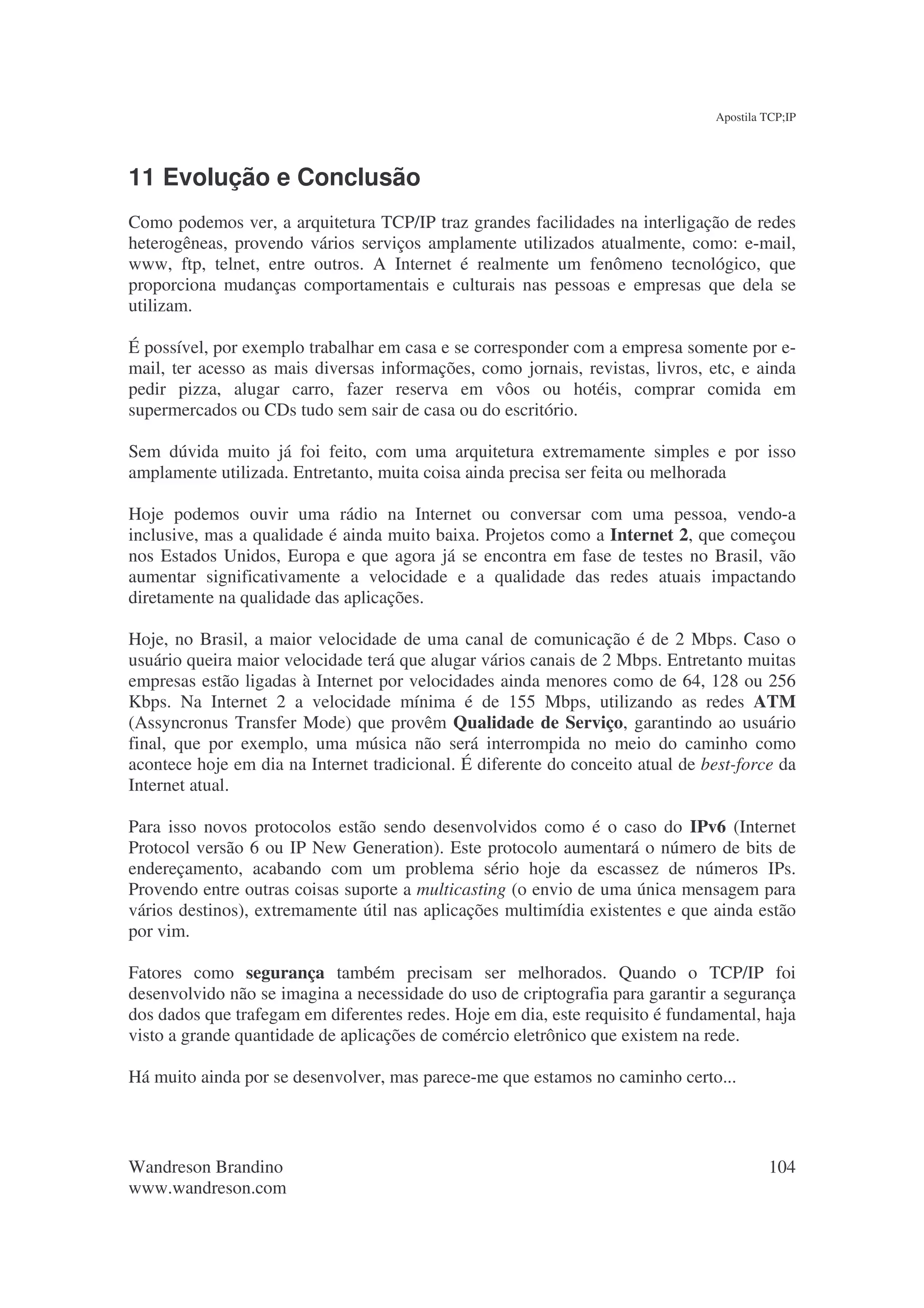 Apostila TCP;IP




11 Evolução e Conclusão
Como podemos ver, a arquitetura TCP/IP traz grandes facilidades na interligação de redes
heterogêneas, provendo vários serviços amplamente utilizados atualmente, como: e-mail,
www, ftp, telnet, entre outros. A Internet é realmente um fenômeno tecnológico, que
proporciona mudanças comportamentais e culturais nas pessoas e empresas que dela se
utilizam.

É possível, por exemplo trabalhar em casa e se corresponder com a empresa somente por e-
mail, ter acesso as mais diversas informações, como jornais, revistas, livros, etc, e ainda
pedir pizza, alugar carro, fazer reserva em vôos ou hotéis, comprar comida em
supermercados ou CDs tudo sem sair de casa ou do escritório.

Sem dúvida muito já foi feito, com uma arquitetura extremamente simples e por isso
amplamente utilizada. Entretanto, muita coisa ainda precisa ser feita ou melhorada

Hoje podemos ouvir uma rádio na Internet ou conversar com uma pessoa, vendo-a
inclusive, mas a qualidade é ainda muito baixa. Projetos como a Internet 2, que começou
nos Estados Unidos, Europa e que agora já se encontra em fase de testes no Brasil, vão
aumentar significativamente a velocidade e a qualidade das redes atuais impactando
diretamente na qualidade das aplicações.

Hoje, no Brasil, a maior velocidade de uma canal de comunicação é de 2 Mbps. Caso o
usuário queira maior velocidade terá que alugar vários canais de 2 Mbps. Entretanto muitas
empresas estão ligadas à Internet por velocidades ainda menores como de 64, 128 ou 256
Kbps. Na Internet 2 a velocidade mínima é de 155 Mbps, utilizando as redes ATM
(Assyncronus Transfer Mode) que provêm Qualidade de Serviço, garantindo ao usuário
final, que por exemplo, uma música não será interrompida no meio do caminho como
acontece hoje em dia na Internet tradicional. É diferente do conceito atual de best-force da
Internet atual.

Para isso novos protocolos estão sendo desenvolvidos como é o caso do IPv6 (Internet
Protocol versão 6 ou IP New Generation). Este protocolo aumentará o número de bits de
endereçamento, acabando com um problema sério hoje da escassez de números IPs.
Provendo entre outras coisas suporte a multicasting (o envio de uma única mensagem para
vários destinos), extremamente útil nas aplicações multimídia existentes e que ainda estão
por vim.

Fatores como segurança também precisam ser melhorados. Quando o TCP/IP foi
desenvolvido não se imagina a necessidade do uso de criptografia para garantir a segurança
dos dados que trafegam em diferentes redes. Hoje em dia, este requisito é fundamental, haja
visto a grande quantidade de aplicações de comércio eletrônico que existem na rede.

Há muito ainda por se desenvolver, mas parece-me que estamos no caminho certo...



Wandreson Brandino                                                                       104
www.wandreson.com
 
